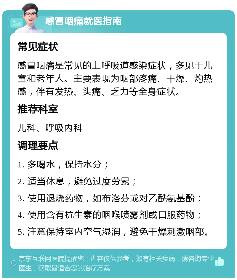 感冒咽痛就医指南 常见症状 感冒咽痛是常见的上呼吸道感染症状，多见于儿童和老年人。主要表现为咽部疼痛、干燥、灼热感，伴有发热、头痛、乏力等全身症状。 推荐科室 儿科、呼吸内科 调理要点 1. 多喝水，保持水分； 2. 适当休息，避免过度劳累； 3. 使用退烧药物，如布洛芬或对乙酰氨基酚； 4. 使用含有抗生素的咽喉喷雾剂或口服药物； 5. 注意保持室内空气湿润，避免干燥刺激咽部。