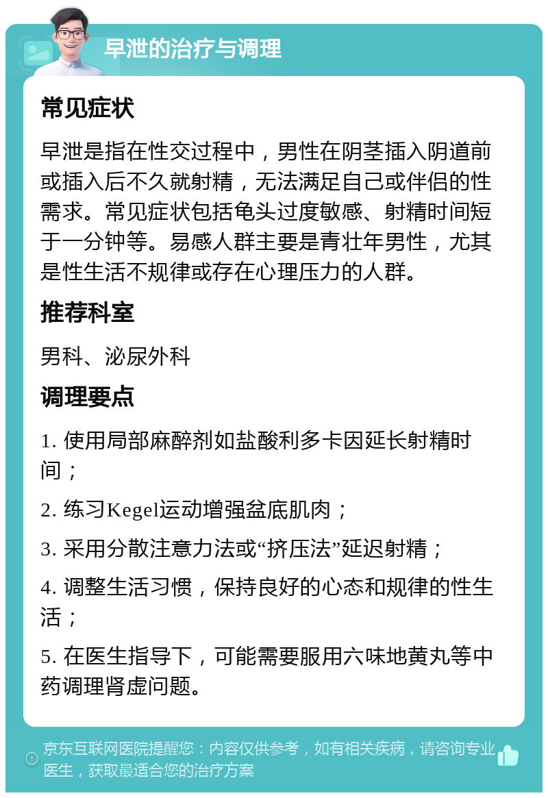 早泄的治疗与调理 常见症状 早泄是指在性交过程中，男性在阴茎插入阴道前或插入后不久就射精，无法满足自己或伴侣的性需求。常见症状包括龟头过度敏感、射精时间短于一分钟等。易感人群主要是青壮年男性，尤其是性生活不规律或存在心理压力的人群。 推荐科室 男科、泌尿外科 调理要点 1. 使用局部麻醉剂如盐酸利多卡因延长射精时间； 2. 练习Kegel运动增强盆底肌肉； 3. 采用分散注意力法或“挤压法”延迟射精； 4. 调整生活习惯，保持良好的心态和规律的性生活； 5. 在医生指导下，可能需要服用六味地黄丸等中药调理肾虚问题。