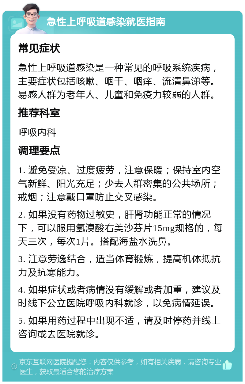 急性上呼吸道感染就医指南 常见症状 急性上呼吸道感染是一种常见的呼吸系统疾病，主要症状包括咳嗽、咽干、咽痒、流清鼻涕等。易感人群为老年人、儿童和免疫力较弱的人群。 推荐科室 呼吸内科 调理要点 1. 避免受凉、过度疲劳，注意保暖；保持室内空气新鲜、阳光充足；少去人群密集的公共场所；戒烟；注意戴口罩防止交叉感染。 2. 如果没有药物过敏史，肝肾功能正常的情况下，可以服用氢溴酸右美沙芬片15mg规格的，每天三次，每次1片。搭配海盐水洗鼻。 3. 注意劳逸结合，适当体育锻炼，提高机体抵抗力及抗寒能力。 4. 如果症状或者病情没有缓解或者加重，建议及时线下公立医院呼吸内科就诊，以免病情延误。 5. 如果用药过程中出现不适，请及时停药并线上咨询或去医院就诊。