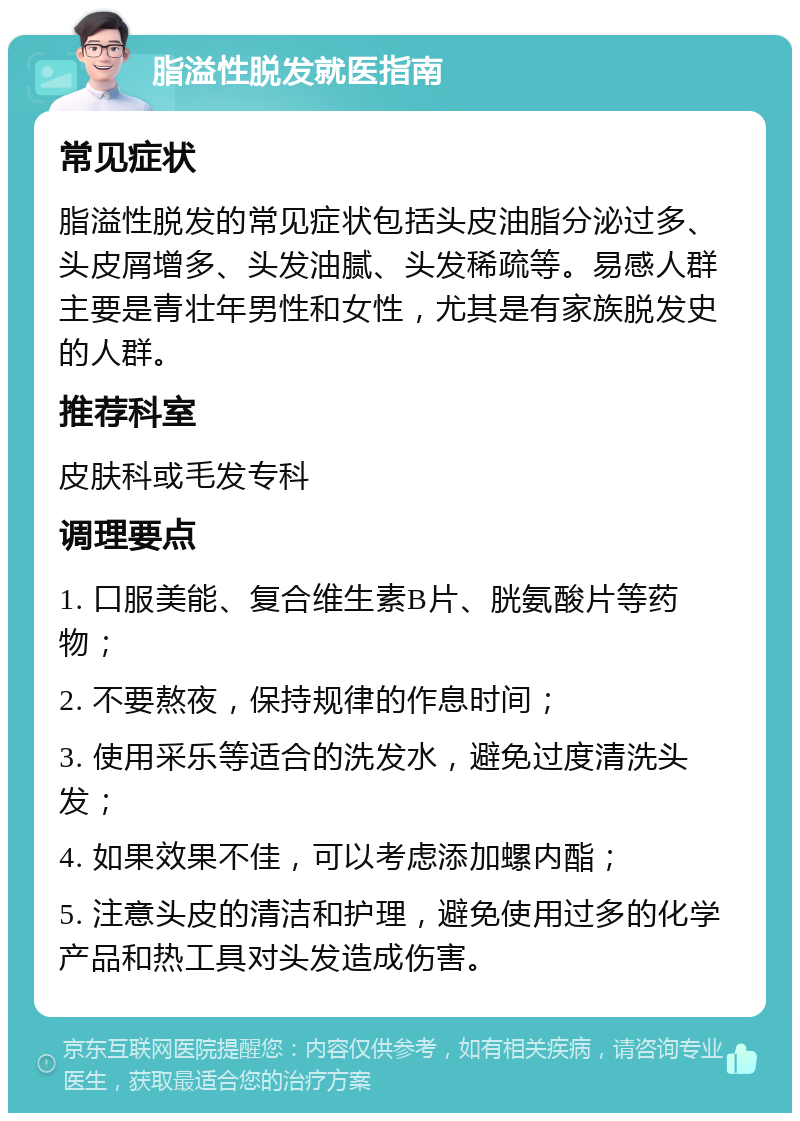 脂溢性脱发就医指南 常见症状 脂溢性脱发的常见症状包括头皮油脂分泌过多、头皮屑增多、头发油腻、头发稀疏等。易感人群主要是青壮年男性和女性，尤其是有家族脱发史的人群。 推荐科室 皮肤科或毛发专科 调理要点 1. 口服美能、复合维生素B片、胱氨酸片等药物； 2. 不要熬夜，保持规律的作息时间； 3. 使用采乐等适合的洗发水，避免过度清洗头发； 4. 如果效果不佳，可以考虑添加螺内酯； 5. 注意头皮的清洁和护理，避免使用过多的化学产品和热工具对头发造成伤害。