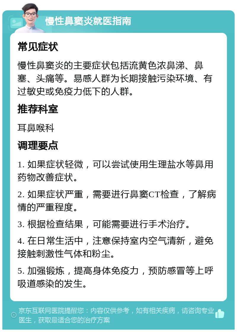 慢性鼻窦炎就医指南 常见症状 慢性鼻窦炎的主要症状包括流黄色浓鼻涕、鼻塞、头痛等。易感人群为长期接触污染环境、有过敏史或免疫力低下的人群。 推荐科室 耳鼻喉科 调理要点 1. 如果症状轻微，可以尝试使用生理盐水等鼻用药物改善症状。 2. 如果症状严重，需要进行鼻窦CT检查，了解病情的严重程度。 3. 根据检查结果，可能需要进行手术治疗。 4. 在日常生活中，注意保持室内空气清新，避免接触刺激性气体和粉尘。 5. 加强锻炼，提高身体免疫力，预防感冒等上呼吸道感染的发生。