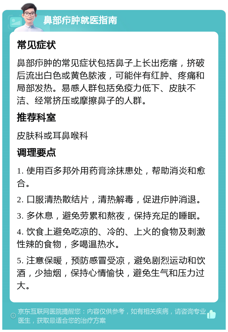 鼻部疖肿就医指南 常见症状 鼻部疖肿的常见症状包括鼻子上长出疙瘩，挤破后流出白色或黄色脓液，可能伴有红肿、疼痛和局部发热。易感人群包括免疫力低下、皮肤不洁、经常挤压或摩擦鼻子的人群。 推荐科室 皮肤科或耳鼻喉科 调理要点 1. 使用百多邦外用药膏涂抹患处，帮助消炎和愈合。 2. 口服清热散结片，清热解毒，促进疖肿消退。 3. 多休息，避免劳累和熬夜，保持充足的睡眠。 4. 饮食上避免吃凉的、冷的、上火的食物及刺激性辣的食物，多喝温热水。 5. 注意保暖，预防感冒受凉，避免剧烈运动和饮酒，少抽烟，保持心情愉快，避免生气和压力过大。