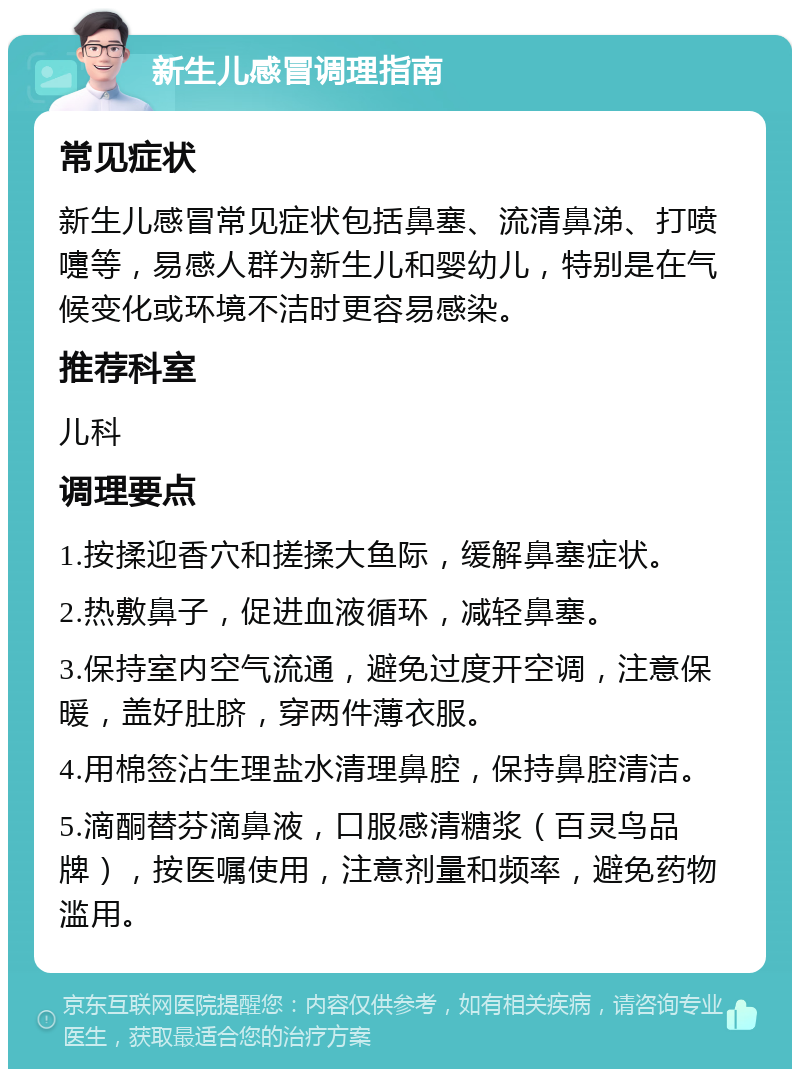 新生儿感冒调理指南 常见症状 新生儿感冒常见症状包括鼻塞、流清鼻涕、打喷嚏等，易感人群为新生儿和婴幼儿，特别是在气候变化或环境不洁时更容易感染。 推荐科室 儿科 调理要点 1.按揉迎香穴和搓揉大鱼际，缓解鼻塞症状。 2.热敷鼻子，促进血液循环，减轻鼻塞。 3.保持室内空气流通，避免过度开空调，注意保暖，盖好肚脐，穿两件薄衣服。 4.用棉签沾生理盐水清理鼻腔，保持鼻腔清洁。 5.滴酮替芬滴鼻液，口服感清糖浆（百灵鸟品牌），按医嘱使用，注意剂量和频率，避免药物滥用。