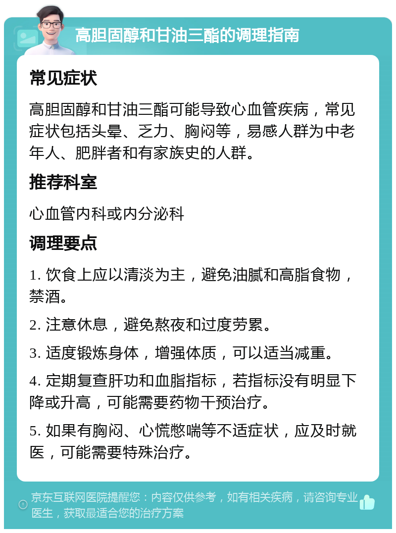 高胆固醇和甘油三酯的调理指南 常见症状 高胆固醇和甘油三酯可能导致心血管疾病，常见症状包括头晕、乏力、胸闷等，易感人群为中老年人、肥胖者和有家族史的人群。 推荐科室 心血管内科或内分泌科 调理要点 1. 饮食上应以清淡为主，避免油腻和高脂食物，禁酒。 2. 注意休息，避免熬夜和过度劳累。 3. 适度锻炼身体，增强体质，可以适当减重。 4. 定期复查肝功和血脂指标，若指标没有明显下降或升高，可能需要药物干预治疗。 5. 如果有胸闷、心慌憋喘等不适症状，应及时就医，可能需要特殊治疗。