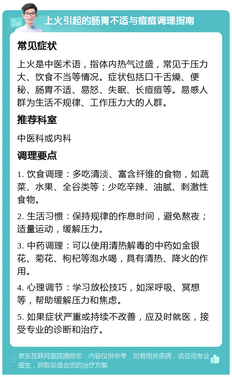 上火引起的肠胃不适与痘痘调理指南 常见症状 上火是中医术语，指体内热气过盛，常见于压力大、饮食不当等情况。症状包括口干舌燥、便秘、肠胃不适、易怒、失眠、长痘痘等。易感人群为生活不规律、工作压力大的人群。 推荐科室 中医科或内科 调理要点 1. 饮食调理：多吃清淡、富含纤维的食物，如蔬菜、水果、全谷类等；少吃辛辣、油腻、刺激性食物。 2. 生活习惯：保持规律的作息时间，避免熬夜；适量运动，缓解压力。 3. 中药调理：可以使用清热解毒的中药如金银花、菊花、枸杞等泡水喝，具有清热、降火的作用。 4. 心理调节：学习放松技巧，如深呼吸、冥想等，帮助缓解压力和焦虑。 5. 如果症状严重或持续不改善，应及时就医，接受专业的诊断和治疗。