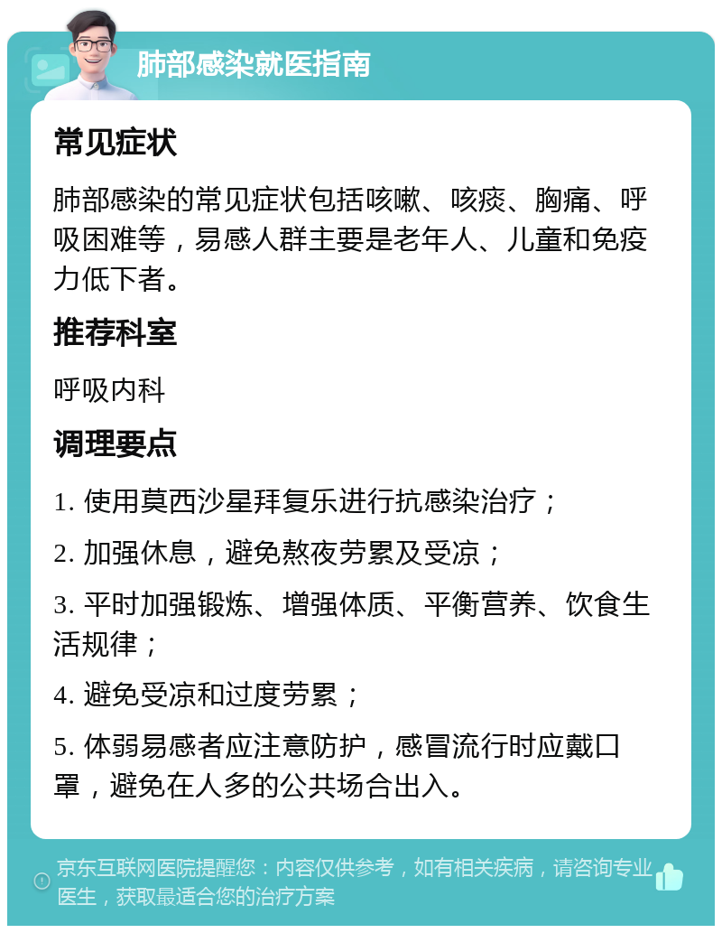 肺部感染就医指南 常见症状 肺部感染的常见症状包括咳嗽、咳痰、胸痛、呼吸困难等，易感人群主要是老年人、儿童和免疫力低下者。 推荐科室 呼吸内科 调理要点 1. 使用莫西沙星拜复乐进行抗感染治疗； 2. 加强休息，避免熬夜劳累及受凉； 3. 平时加强锻炼、增强体质、平衡营养、饮食生活规律； 4. 避免受凉和过度劳累； 5. 体弱易感者应注意防护，感冒流行时应戴口罩，避免在人多的公共场合出入。