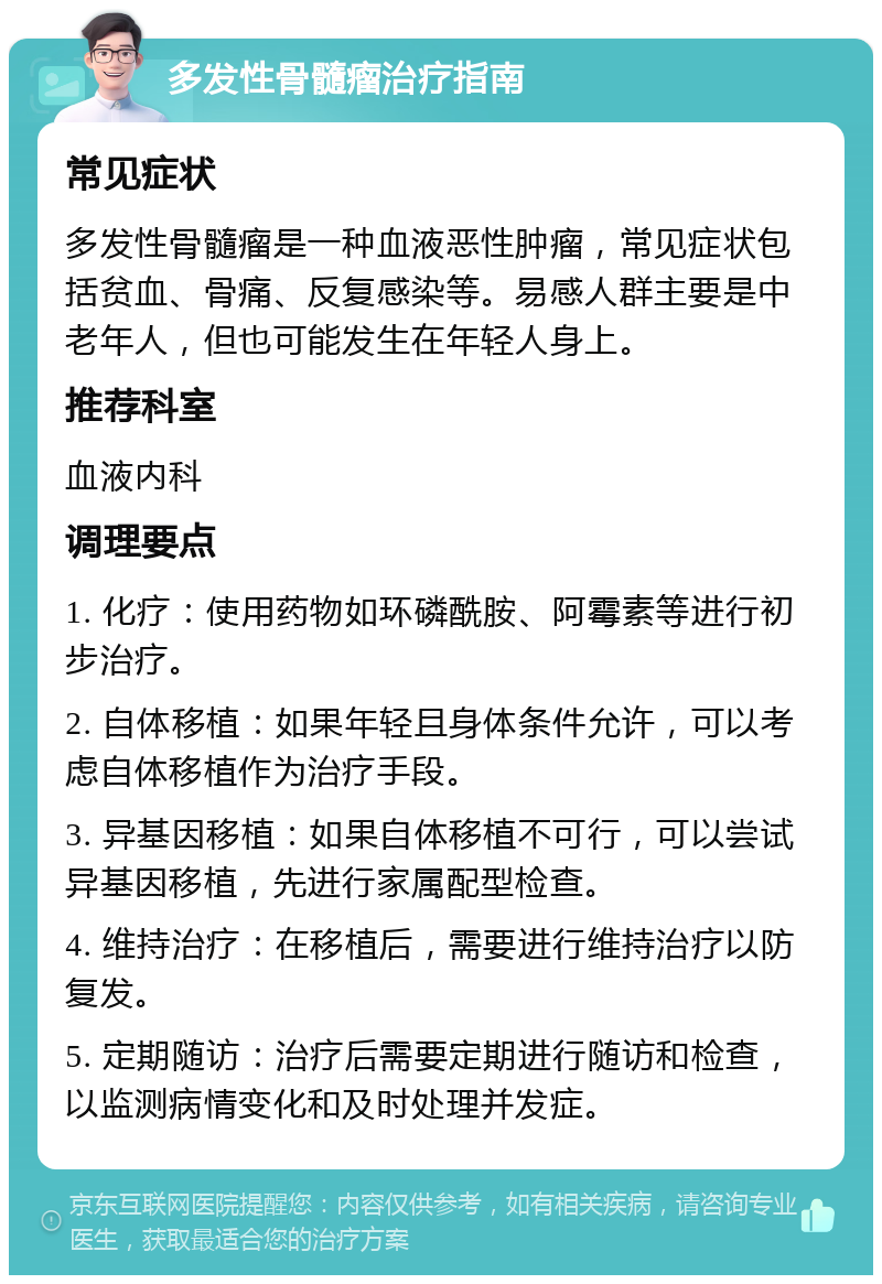 多发性骨髓瘤治疗指南 常见症状 多发性骨髓瘤是一种血液恶性肿瘤，常见症状包括贫血、骨痛、反复感染等。易感人群主要是中老年人，但也可能发生在年轻人身上。 推荐科室 血液内科 调理要点 1. 化疗：使用药物如环磷酰胺、阿霉素等进行初步治疗。 2. 自体移植：如果年轻且身体条件允许，可以考虑自体移植作为治疗手段。 3. 异基因移植：如果自体移植不可行，可以尝试异基因移植，先进行家属配型检查。 4. 维持治疗：在移植后，需要进行维持治疗以防复发。 5. 定期随访：治疗后需要定期进行随访和检查，以监测病情变化和及时处理并发症。