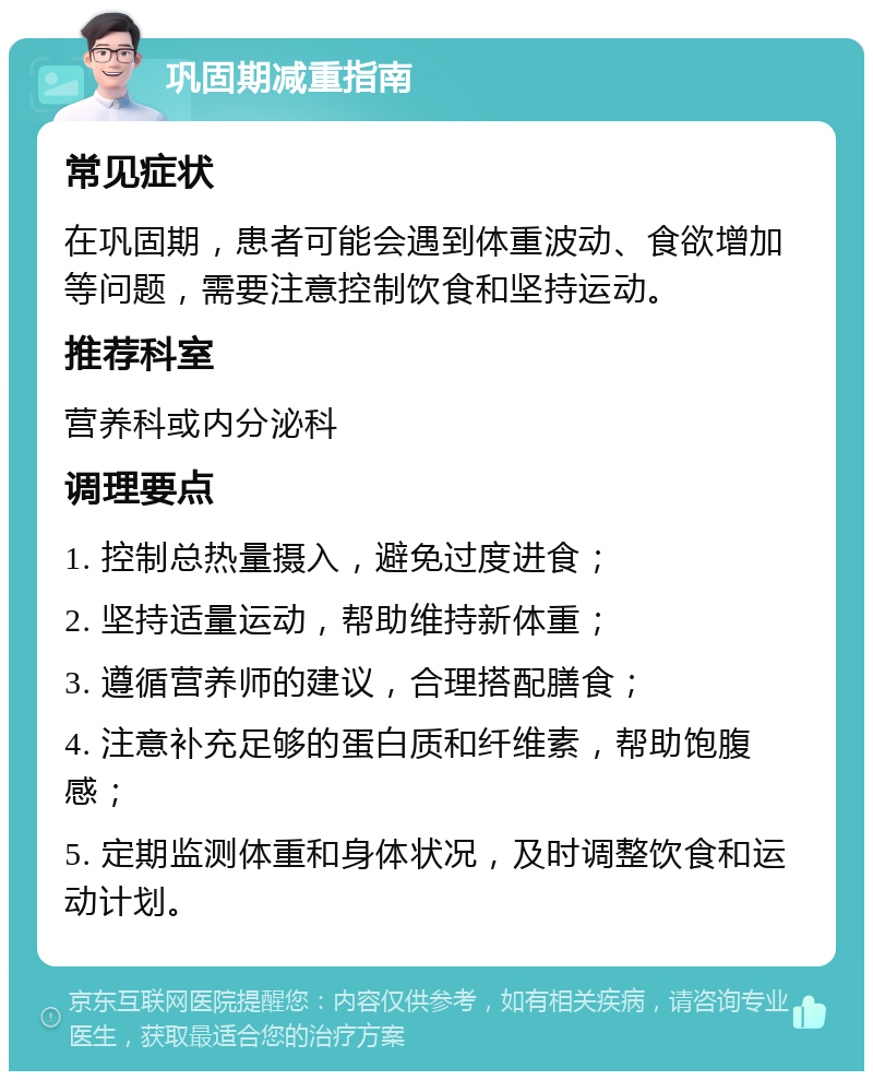 巩固期减重指南 常见症状 在巩固期，患者可能会遇到体重波动、食欲增加等问题，需要注意控制饮食和坚持运动。 推荐科室 营养科或内分泌科 调理要点 1. 控制总热量摄入，避免过度进食； 2. 坚持适量运动，帮助维持新体重； 3. 遵循营养师的建议，合理搭配膳食； 4. 注意补充足够的蛋白质和纤维素，帮助饱腹感； 5. 定期监测体重和身体状况，及时调整饮食和运动计划。