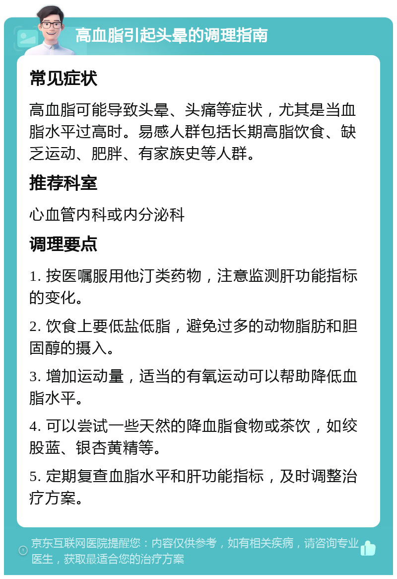 高血脂引起头晕的调理指南 常见症状 高血脂可能导致头晕、头痛等症状，尤其是当血脂水平过高时。易感人群包括长期高脂饮食、缺乏运动、肥胖、有家族史等人群。 推荐科室 心血管内科或内分泌科 调理要点 1. 按医嘱服用他汀类药物，注意监测肝功能指标的变化。 2. 饮食上要低盐低脂，避免过多的动物脂肪和胆固醇的摄入。 3. 增加运动量，适当的有氧运动可以帮助降低血脂水平。 4. 可以尝试一些天然的降血脂食物或茶饮，如绞股蓝、银杏黄精等。 5. 定期复查血脂水平和肝功能指标，及时调整治疗方案。