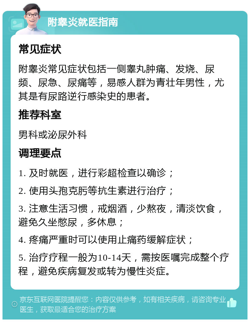 附睾炎就医指南 常见症状 附睾炎常见症状包括一侧睾丸肿痛、发烧、尿频、尿急、尿痛等，易感人群为青壮年男性，尤其是有尿路逆行感染史的患者。 推荐科室 男科或泌尿外科 调理要点 1. 及时就医，进行彩超检查以确诊； 2. 使用头孢克肟等抗生素进行治疗； 3. 注意生活习惯，戒烟酒，少熬夜，清淡饮食，避免久坐憋尿，多休息； 4. 疼痛严重时可以使用止痛药缓解症状； 5. 治疗疗程一般为10-14天，需按医嘱完成整个疗程，避免疾病复发或转为慢性炎症。