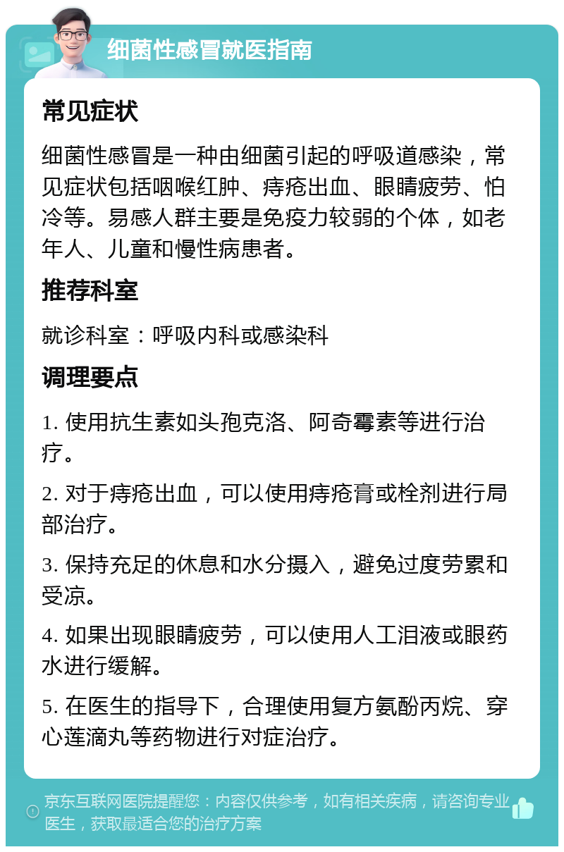 细菌性感冒就医指南 常见症状 细菌性感冒是一种由细菌引起的呼吸道感染，常见症状包括咽喉红肿、痔疮出血、眼睛疲劳、怕冷等。易感人群主要是免疫力较弱的个体，如老年人、儿童和慢性病患者。 推荐科室 就诊科室：呼吸内科或感染科 调理要点 1. 使用抗生素如头孢克洛、阿奇霉素等进行治疗。 2. 对于痔疮出血，可以使用痔疮膏或栓剂进行局部治疗。 3. 保持充足的休息和水分摄入，避免过度劳累和受凉。 4. 如果出现眼睛疲劳，可以使用人工泪液或眼药水进行缓解。 5. 在医生的指导下，合理使用复方氨酚丙烷、穿心莲滴丸等药物进行对症治疗。