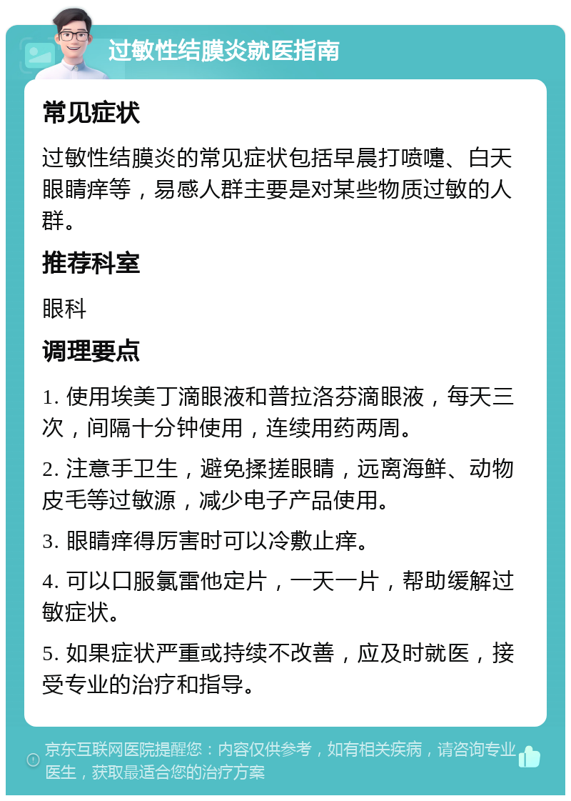 过敏性结膜炎就医指南 常见症状 过敏性结膜炎的常见症状包括早晨打喷嚏、白天眼睛痒等，易感人群主要是对某些物质过敏的人群。 推荐科室 眼科 调理要点 1. 使用埃美丁滴眼液和普拉洛芬滴眼液，每天三次，间隔十分钟使用，连续用药两周。 2. 注意手卫生，避免揉搓眼睛，远离海鲜、动物皮毛等过敏源，减少电子产品使用。 3. 眼睛痒得厉害时可以冷敷止痒。 4. 可以口服氯雷他定片，一天一片，帮助缓解过敏症状。 5. 如果症状严重或持续不改善，应及时就医，接受专业的治疗和指导。