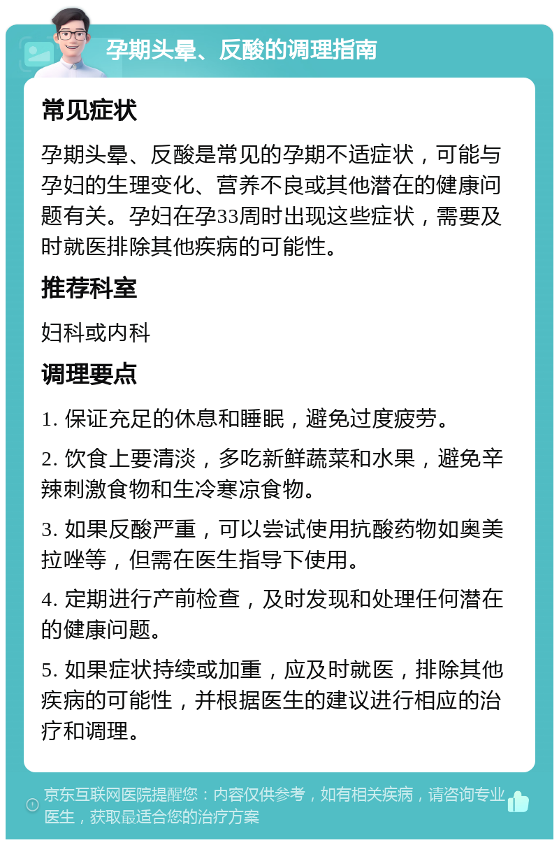 孕期头晕、反酸的调理指南 常见症状 孕期头晕、反酸是常见的孕期不适症状，可能与孕妇的生理变化、营养不良或其他潜在的健康问题有关。孕妇在孕33周时出现这些症状，需要及时就医排除其他疾病的可能性。 推荐科室 妇科或内科 调理要点 1. 保证充足的休息和睡眠，避免过度疲劳。 2. 饮食上要清淡，多吃新鲜蔬菜和水果，避免辛辣刺激食物和生冷寒凉食物。 3. 如果反酸严重，可以尝试使用抗酸药物如奥美拉唑等，但需在医生指导下使用。 4. 定期进行产前检查，及时发现和处理任何潜在的健康问题。 5. 如果症状持续或加重，应及时就医，排除其他疾病的可能性，并根据医生的建议进行相应的治疗和调理。