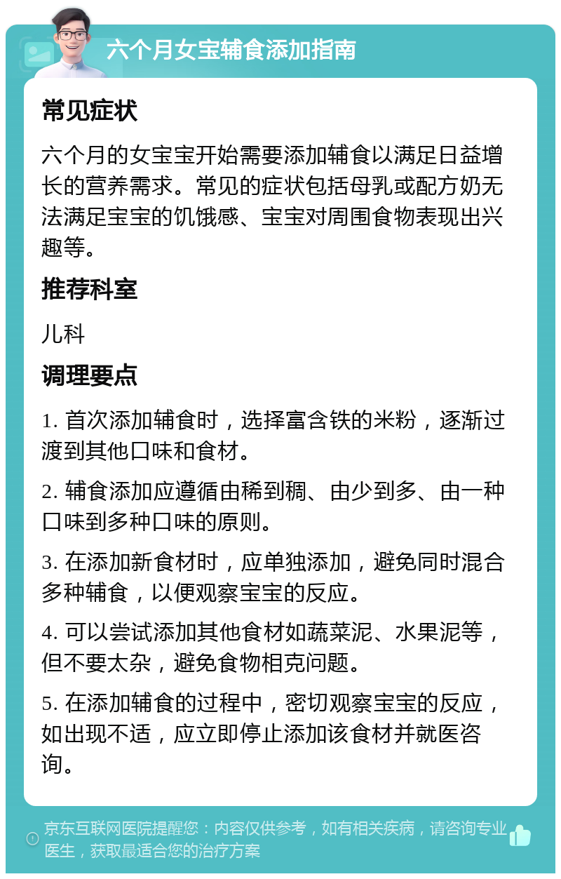 六个月女宝辅食添加指南 常见症状 六个月的女宝宝开始需要添加辅食以满足日益增长的营养需求。常见的症状包括母乳或配方奶无法满足宝宝的饥饿感、宝宝对周围食物表现出兴趣等。 推荐科室 儿科 调理要点 1. 首次添加辅食时，选择富含铁的米粉，逐渐过渡到其他口味和食材。 2. 辅食添加应遵循由稀到稠、由少到多、由一种口味到多种口味的原则。 3. 在添加新食材时，应单独添加，避免同时混合多种辅食，以便观察宝宝的反应。 4. 可以尝试添加其他食材如蔬菜泥、水果泥等，但不要太杂，避免食物相克问题。 5. 在添加辅食的过程中，密切观察宝宝的反应，如出现不适，应立即停止添加该食材并就医咨询。