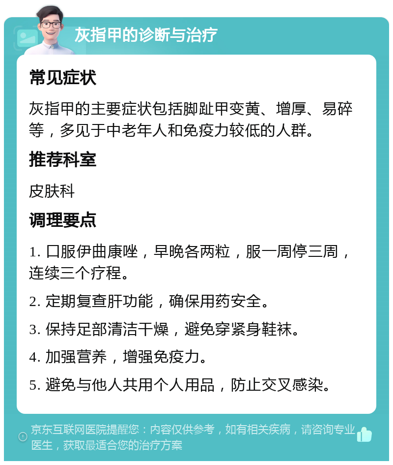 灰指甲的诊断与治疗 常见症状 灰指甲的主要症状包括脚趾甲变黄、增厚、易碎等，多见于中老年人和免疫力较低的人群。 推荐科室 皮肤科 调理要点 1. 口服伊曲康唑，早晚各两粒，服一周停三周，连续三个疗程。 2. 定期复查肝功能，确保用药安全。 3. 保持足部清洁干燥，避免穿紧身鞋袜。 4. 加强营养，增强免疫力。 5. 避免与他人共用个人用品，防止交叉感染。