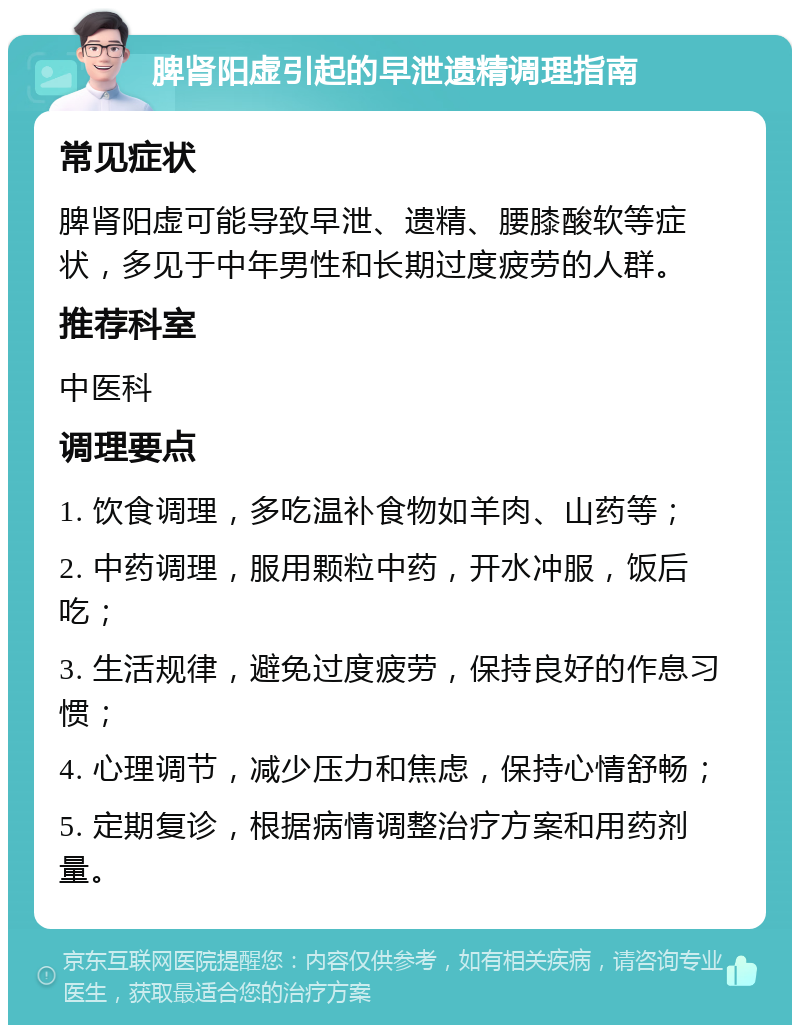 脾肾阳虚引起的早泄遗精调理指南 常见症状 脾肾阳虚可能导致早泄、遗精、腰膝酸软等症状，多见于中年男性和长期过度疲劳的人群。 推荐科室 中医科 调理要点 1. 饮食调理，多吃温补食物如羊肉、山药等； 2. 中药调理，服用颗粒中药，开水冲服，饭后吃； 3. 生活规律，避免过度疲劳，保持良好的作息习惯； 4. 心理调节，减少压力和焦虑，保持心情舒畅； 5. 定期复诊，根据病情调整治疗方案和用药剂量。