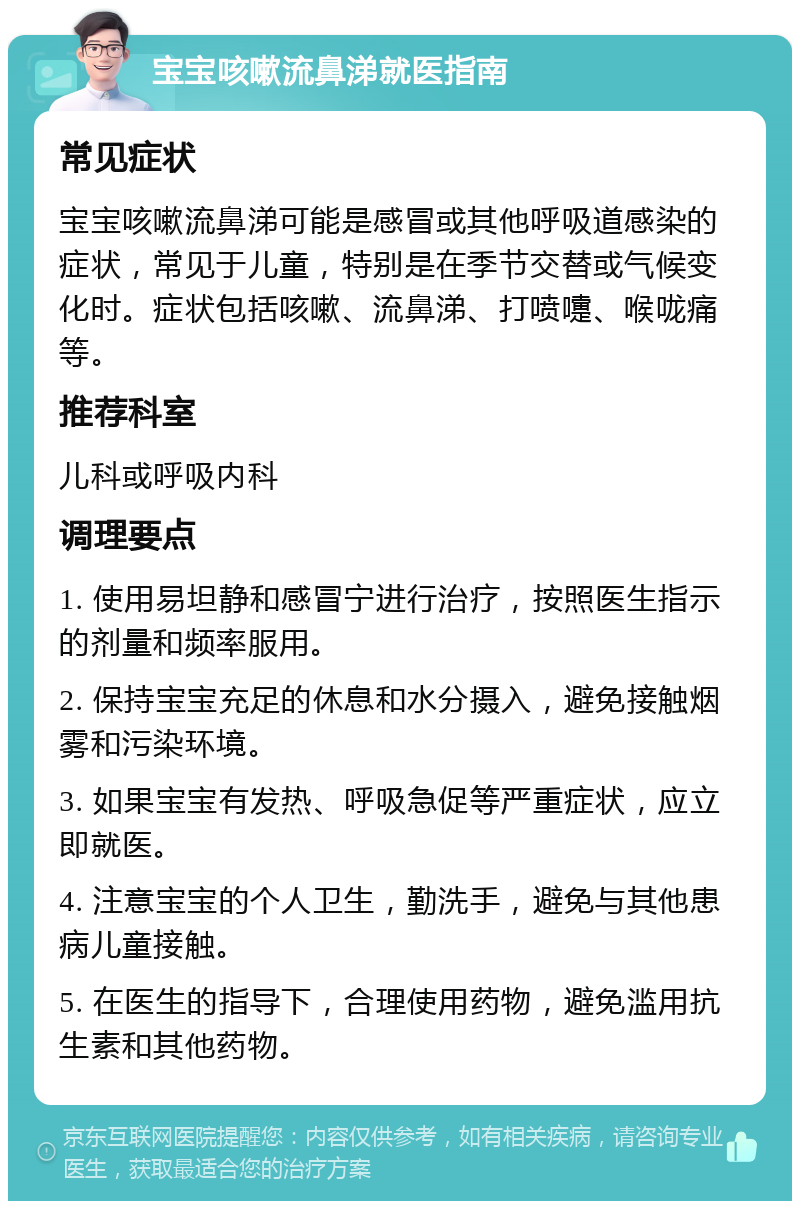 宝宝咳嗽流鼻涕就医指南 常见症状 宝宝咳嗽流鼻涕可能是感冒或其他呼吸道感染的症状，常见于儿童，特别是在季节交替或气候变化时。症状包括咳嗽、流鼻涕、打喷嚏、喉咙痛等。 推荐科室 儿科或呼吸内科 调理要点 1. 使用易坦静和感冒宁进行治疗，按照医生指示的剂量和频率服用。 2. 保持宝宝充足的休息和水分摄入，避免接触烟雾和污染环境。 3. 如果宝宝有发热、呼吸急促等严重症状，应立即就医。 4. 注意宝宝的个人卫生，勤洗手，避免与其他患病儿童接触。 5. 在医生的指导下，合理使用药物，避免滥用抗生素和其他药物。