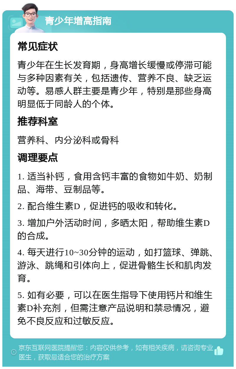 青少年增高指南 常见症状 青少年在生长发育期，身高增长缓慢或停滞可能与多种因素有关，包括遗传、营养不良、缺乏运动等。易感人群主要是青少年，特别是那些身高明显低于同龄人的个体。 推荐科室 营养科、内分泌科或骨科 调理要点 1. 适当补钙，食用含钙丰富的食物如牛奶、奶制品、海带、豆制品等。 2. 配合维生素D，促进钙的吸收和转化。 3. 增加户外活动时间，多晒太阳，帮助维生素D的合成。 4. 每天进行10~30分钟的运动，如打篮球、弹跳、游泳、跳绳和引体向上，促进骨骼生长和肌肉发育。 5. 如有必要，可以在医生指导下使用钙片和维生素D补充剂，但需注意产品说明和禁忌情况，避免不良反应和过敏反应。