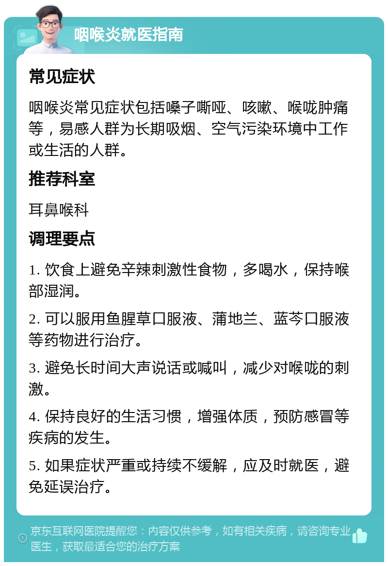 咽喉炎就医指南 常见症状 咽喉炎常见症状包括嗓子嘶哑、咳嗽、喉咙肿痛等，易感人群为长期吸烟、空气污染环境中工作或生活的人群。 推荐科室 耳鼻喉科 调理要点 1. 饮食上避免辛辣刺激性食物，多喝水，保持喉部湿润。 2. 可以服用鱼腥草口服液、蒲地兰、蓝芩口服液等药物进行治疗。 3. 避免长时间大声说话或喊叫，减少对喉咙的刺激。 4. 保持良好的生活习惯，增强体质，预防感冒等疾病的发生。 5. 如果症状严重或持续不缓解，应及时就医，避免延误治疗。