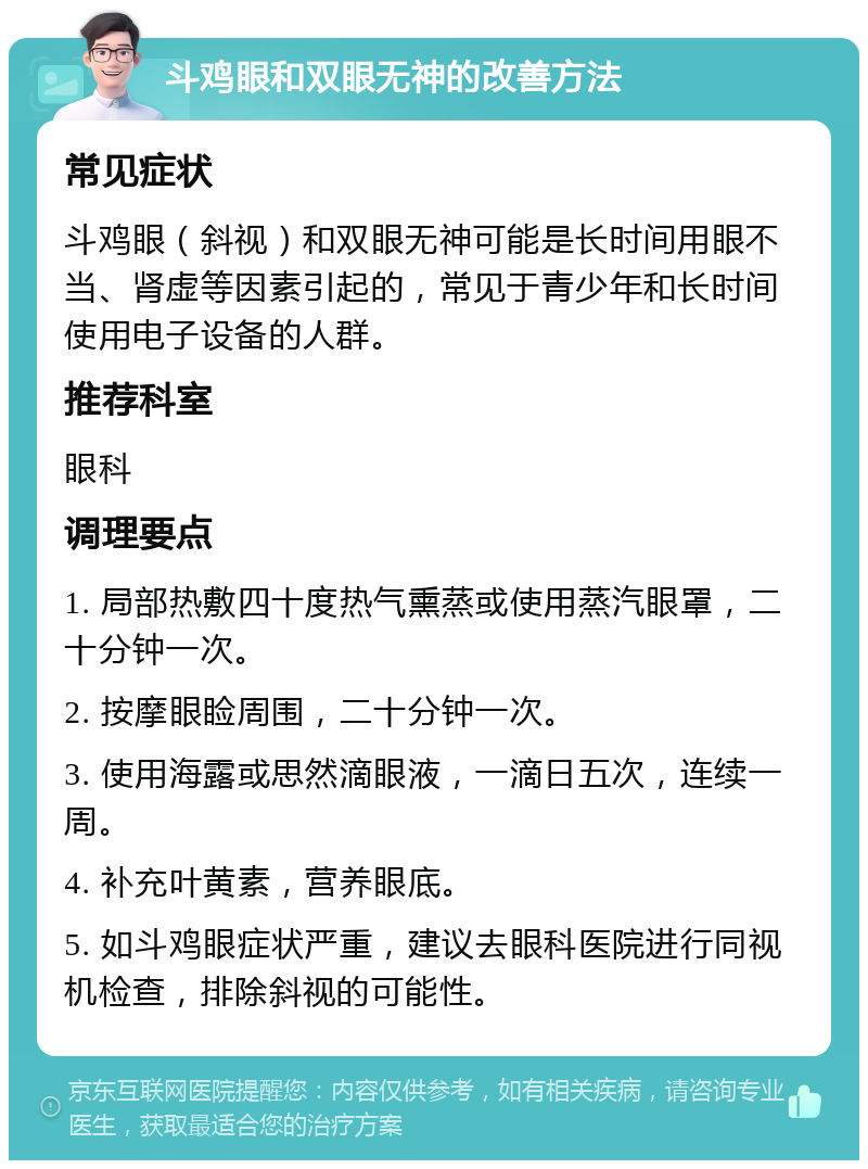 斗鸡眼和双眼无神的改善方法 常见症状 斗鸡眼（斜视）和双眼无神可能是长时间用眼不当、肾虚等因素引起的，常见于青少年和长时间使用电子设备的人群。 推荐科室 眼科 调理要点 1. 局部热敷四十度热气熏蒸或使用蒸汽眼罩，二十分钟一次。 2. 按摩眼睑周围，二十分钟一次。 3. 使用海露或思然滴眼液，一滴日五次，连续一周。 4. 补充叶黄素，营养眼底。 5. 如斗鸡眼症状严重，建议去眼科医院进行同视机检查，排除斜视的可能性。