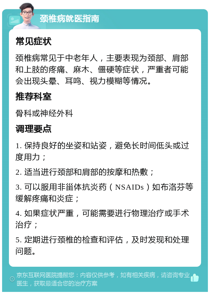 颈椎病就医指南 常见症状 颈椎病常见于中老年人，主要表现为颈部、肩部和上肢的疼痛、麻木、僵硬等症状，严重者可能会出现头晕、耳鸣、视力模糊等情况。 推荐科室 骨科或神经外科 调理要点 1. 保持良好的坐姿和站姿，避免长时间低头或过度用力； 2. 适当进行颈部和肩部的按摩和热敷； 3. 可以服用非甾体抗炎药（NSAIDs）如布洛芬等缓解疼痛和炎症； 4. 如果症状严重，可能需要进行物理治疗或手术治疗； 5. 定期进行颈椎的检查和评估，及时发现和处理问题。