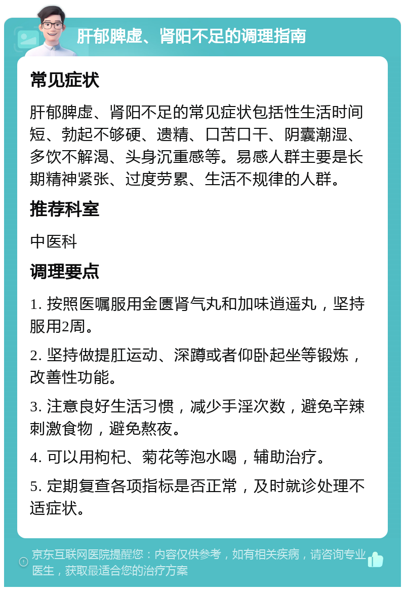 肝郁脾虚、肾阳不足的调理指南 常见症状 肝郁脾虚、肾阳不足的常见症状包括性生活时间短、勃起不够硬、遗精、口苦口干、阴囊潮湿、多饮不解渴、头身沉重感等。易感人群主要是长期精神紧张、过度劳累、生活不规律的人群。 推荐科室 中医科 调理要点 1. 按照医嘱服用金匮肾气丸和加味逍遥丸，坚持服用2周。 2. 坚持做提肛运动、深蹲或者仰卧起坐等锻炼，改善性功能。 3. 注意良好生活习惯，减少手淫次数，避免辛辣刺激食物，避免熬夜。 4. 可以用枸杞、菊花等泡水喝，辅助治疗。 5. 定期复查各项指标是否正常，及时就诊处理不适症状。