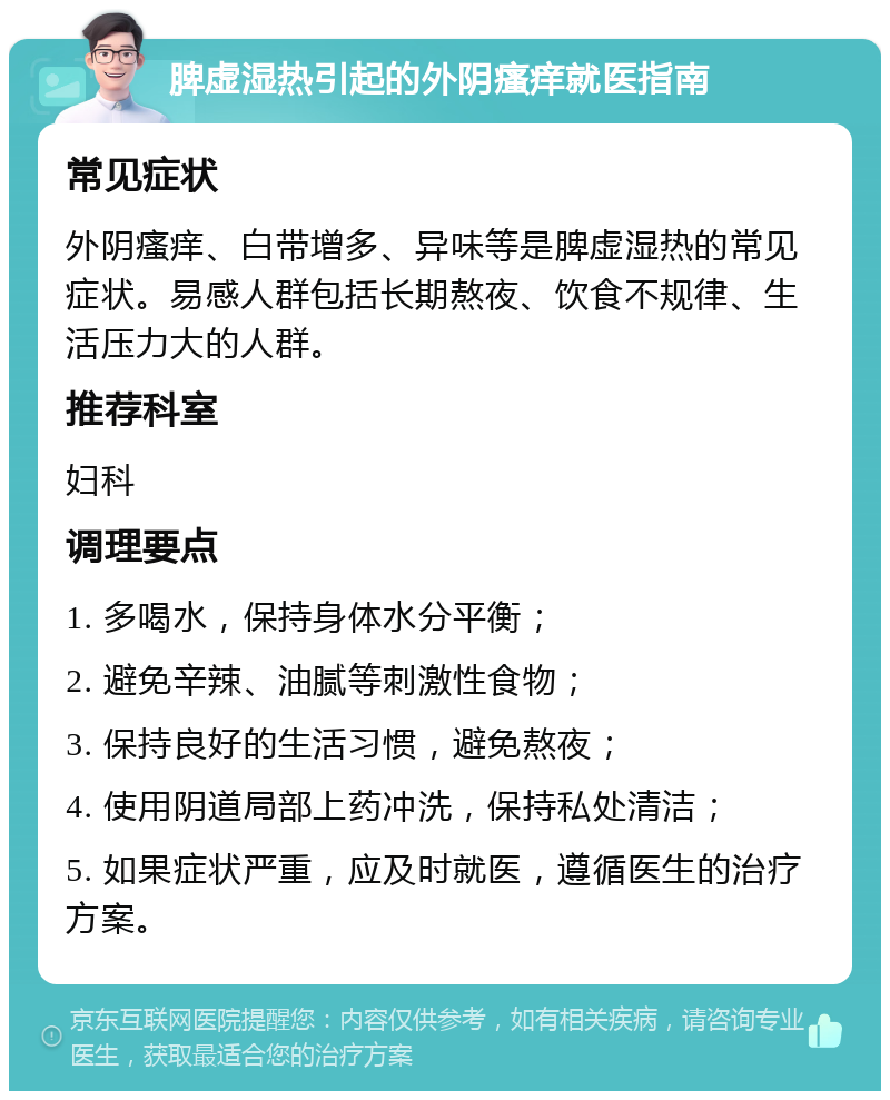 脾虚湿热引起的外阴瘙痒就医指南 常见症状 外阴瘙痒、白带增多、异味等是脾虚湿热的常见症状。易感人群包括长期熬夜、饮食不规律、生活压力大的人群。 推荐科室 妇科 调理要点 1. 多喝水，保持身体水分平衡； 2. 避免辛辣、油腻等刺激性食物； 3. 保持良好的生活习惯，避免熬夜； 4. 使用阴道局部上药冲洗，保持私处清洁； 5. 如果症状严重，应及时就医，遵循医生的治疗方案。