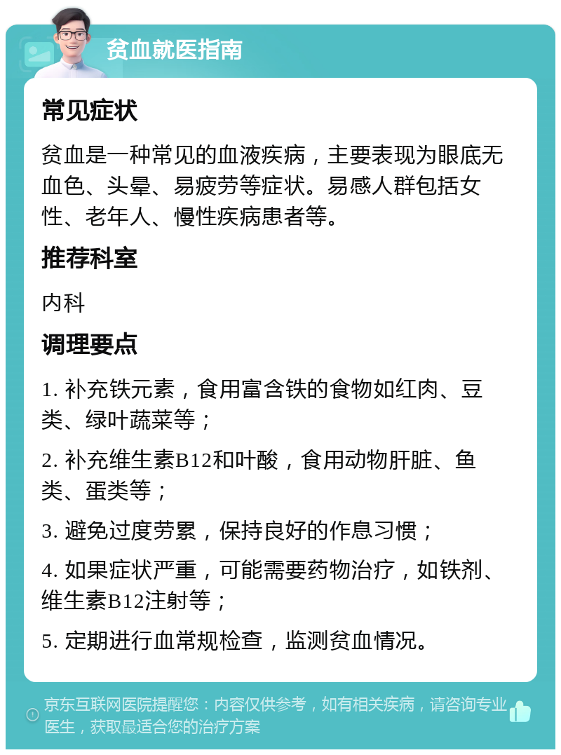 贫血就医指南 常见症状 贫血是一种常见的血液疾病，主要表现为眼底无血色、头晕、易疲劳等症状。易感人群包括女性、老年人、慢性疾病患者等。 推荐科室 内科 调理要点 1. 补充铁元素，食用富含铁的食物如红肉、豆类、绿叶蔬菜等； 2. 补充维生素B12和叶酸，食用动物肝脏、鱼类、蛋类等； 3. 避免过度劳累，保持良好的作息习惯； 4. 如果症状严重，可能需要药物治疗，如铁剂、维生素B12注射等； 5. 定期进行血常规检查，监测贫血情况。