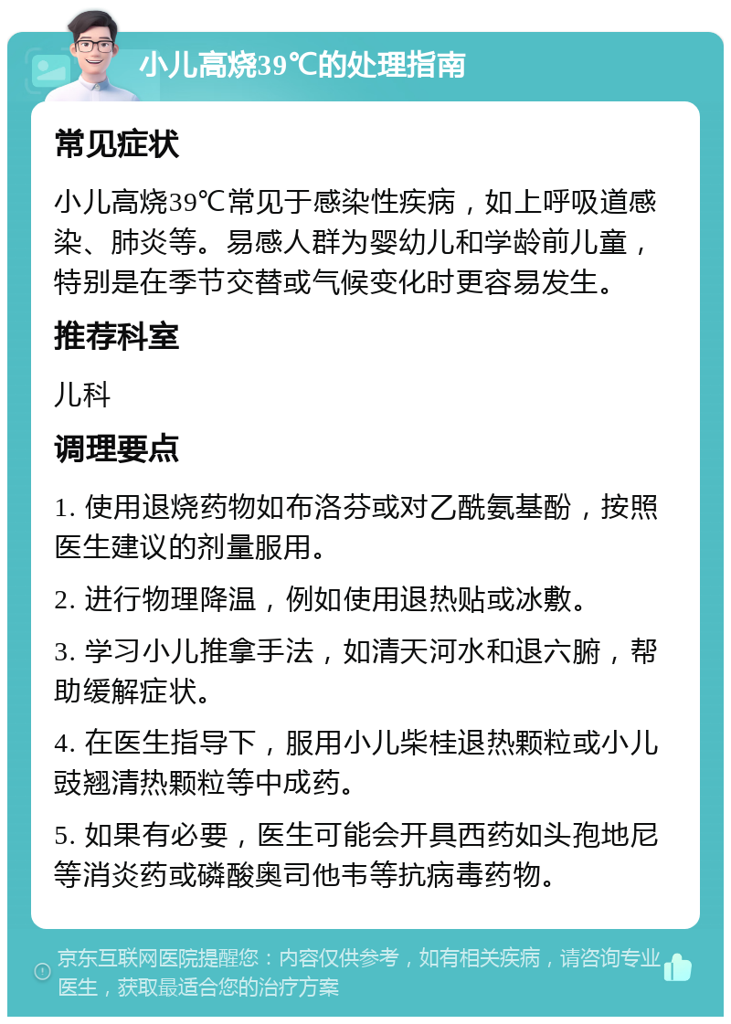 小儿高烧39℃的处理指南 常见症状 小儿高烧39℃常见于感染性疾病，如上呼吸道感染、肺炎等。易感人群为婴幼儿和学龄前儿童，特别是在季节交替或气候变化时更容易发生。 推荐科室 儿科 调理要点 1. 使用退烧药物如布洛芬或对乙酰氨基酚，按照医生建议的剂量服用。 2. 进行物理降温，例如使用退热贴或冰敷。 3. 学习小儿推拿手法，如清天河水和退六腑，帮助缓解症状。 4. 在医生指导下，服用小儿柴桂退热颗粒或小儿豉翘清热颗粒等中成药。 5. 如果有必要，医生可能会开具西药如头孢地尼等消炎药或磷酸奥司他韦等抗病毒药物。