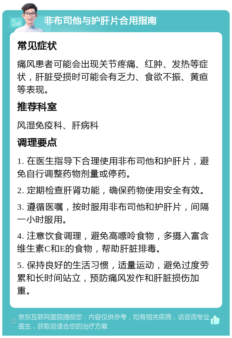 非布司他与护肝片合用指南 常见症状 痛风患者可能会出现关节疼痛、红肿、发热等症状，肝脏受损时可能会有乏力、食欲不振、黄疸等表现。 推荐科室 风湿免疫科、肝病科 调理要点 1. 在医生指导下合理使用非布司他和护肝片，避免自行调整药物剂量或停药。 2. 定期检查肝肾功能，确保药物使用安全有效。 3. 遵循医嘱，按时服用非布司他和护肝片，间隔一小时服用。 4. 注意饮食调理，避免高嘌呤食物，多摄入富含维生素C和E的食物，帮助肝脏排毒。 5. 保持良好的生活习惯，适量运动，避免过度劳累和长时间站立，预防痛风发作和肝脏损伤加重。