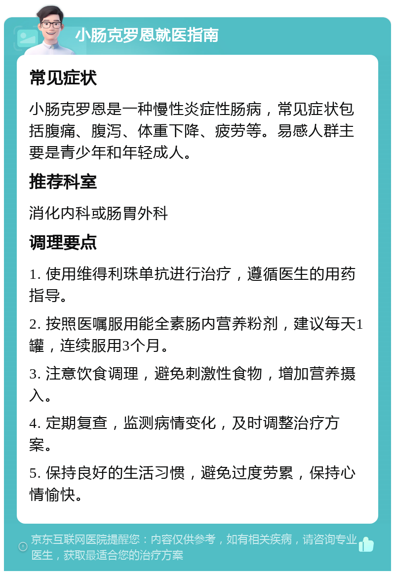 小肠克罗恩就医指南 常见症状 小肠克罗恩是一种慢性炎症性肠病，常见症状包括腹痛、腹泻、体重下降、疲劳等。易感人群主要是青少年和年轻成人。 推荐科室 消化内科或肠胃外科 调理要点 1. 使用维得利珠单抗进行治疗，遵循医生的用药指导。 2. 按照医嘱服用能全素肠内营养粉剂，建议每天1罐，连续服用3个月。 3. 注意饮食调理，避免刺激性食物，增加营养摄入。 4. 定期复查，监测病情变化，及时调整治疗方案。 5. 保持良好的生活习惯，避免过度劳累，保持心情愉快。