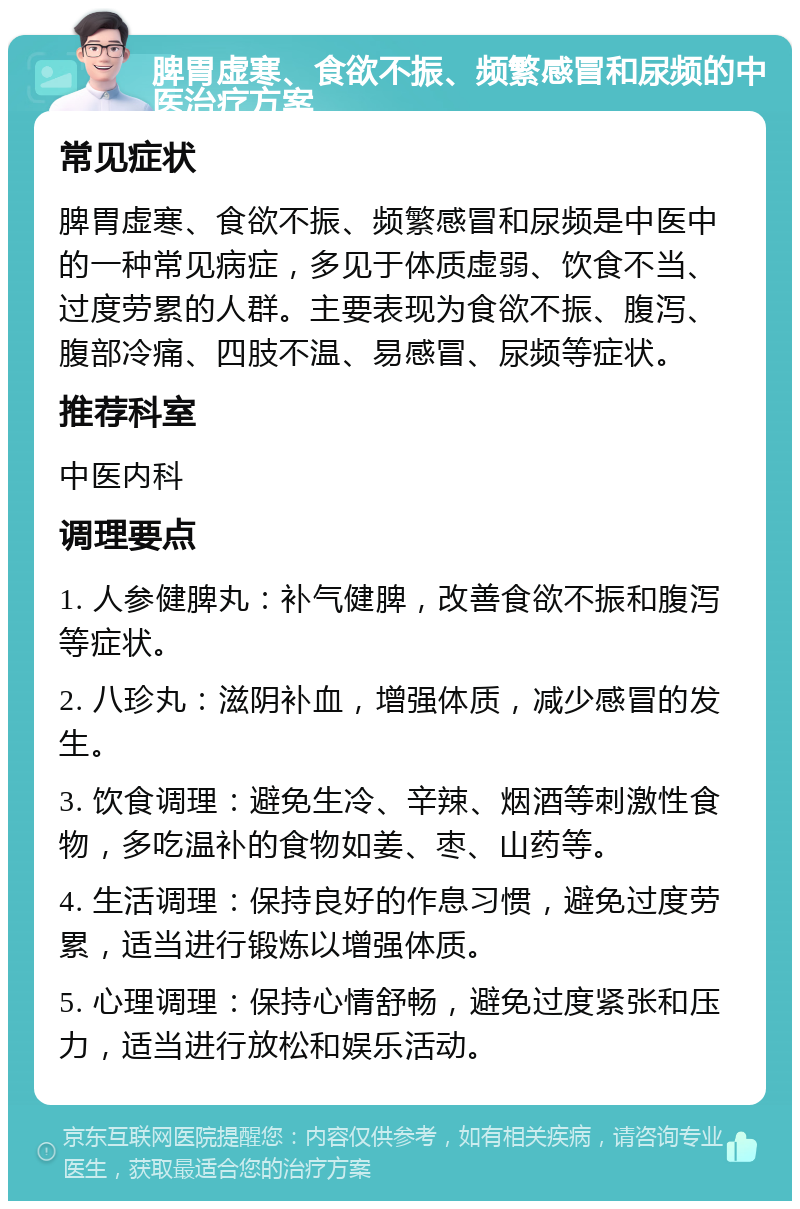 脾胃虚寒、食欲不振、频繁感冒和尿频的中医治疗方案 常见症状 脾胃虚寒、食欲不振、频繁感冒和尿频是中医中的一种常见病症，多见于体质虚弱、饮食不当、过度劳累的人群。主要表现为食欲不振、腹泻、腹部冷痛、四肢不温、易感冒、尿频等症状。 推荐科室 中医内科 调理要点 1. 人参健脾丸：补气健脾，改善食欲不振和腹泻等症状。 2. 八珍丸：滋阴补血，增强体质，减少感冒的发生。 3. 饮食调理：避免生冷、辛辣、烟酒等刺激性食物，多吃温补的食物如姜、枣、山药等。 4. 生活调理：保持良好的作息习惯，避免过度劳累，适当进行锻炼以增强体质。 5. 心理调理：保持心情舒畅，避免过度紧张和压力，适当进行放松和娱乐活动。