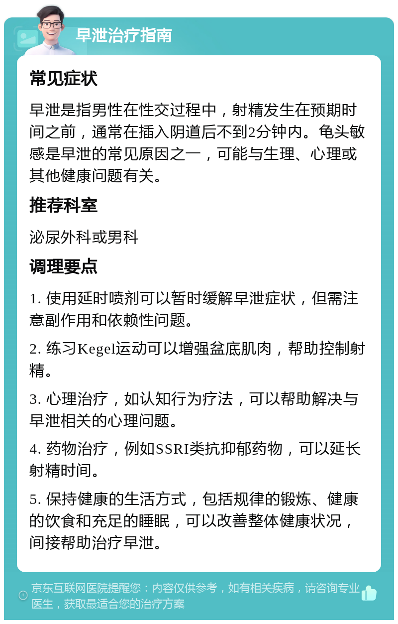 早泄治疗指南 常见症状 早泄是指男性在性交过程中，射精发生在预期时间之前，通常在插入阴道后不到2分钟内。龟头敏感是早泄的常见原因之一，可能与生理、心理或其他健康问题有关。 推荐科室 泌尿外科或男科 调理要点 1. 使用延时喷剂可以暂时缓解早泄症状，但需注意副作用和依赖性问题。 2. 练习Kegel运动可以增强盆底肌肉，帮助控制射精。 3. 心理治疗，如认知行为疗法，可以帮助解决与早泄相关的心理问题。 4. 药物治疗，例如SSRI类抗抑郁药物，可以延长射精时间。 5. 保持健康的生活方式，包括规律的锻炼、健康的饮食和充足的睡眠，可以改善整体健康状况，间接帮助治疗早泄。