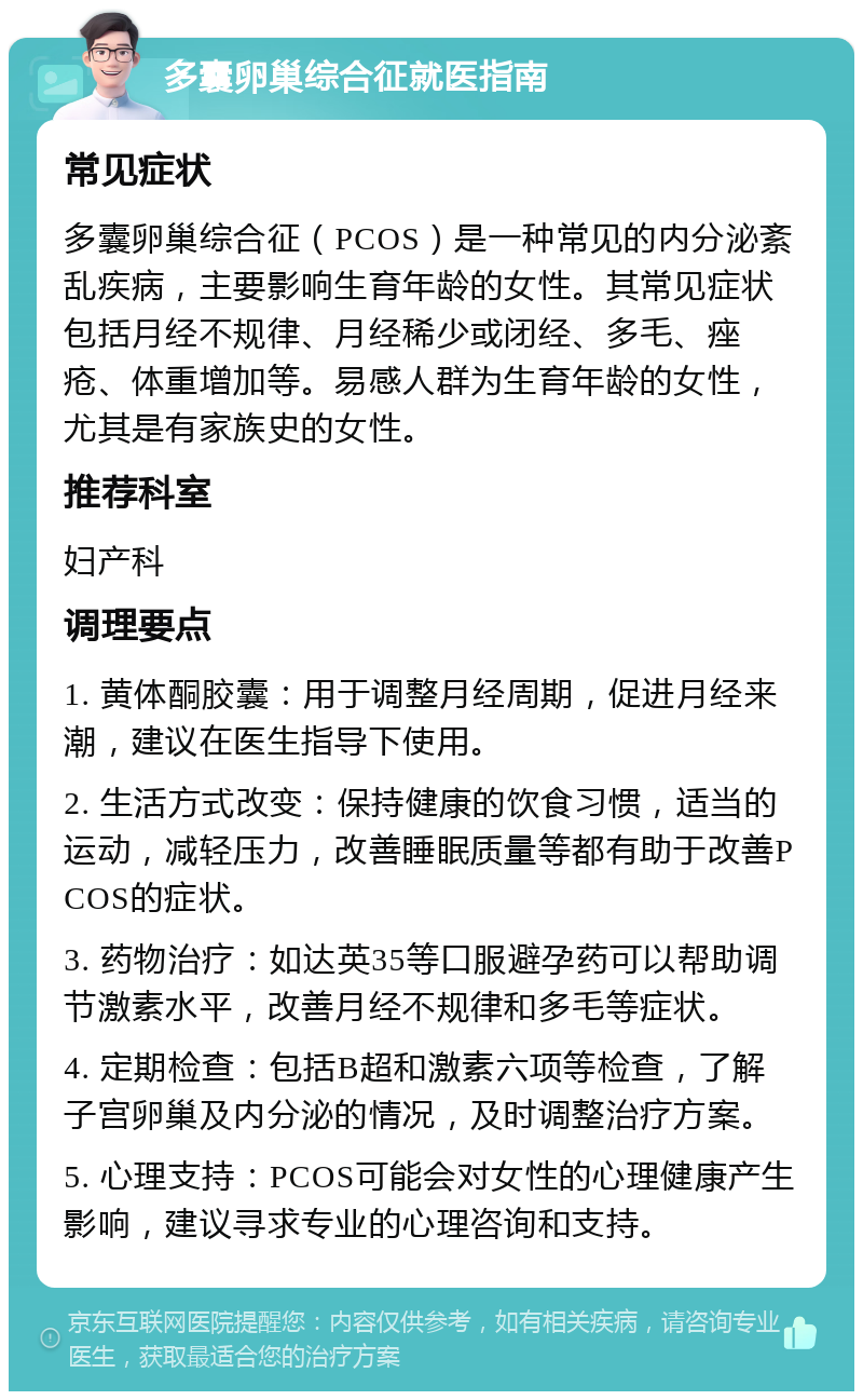 多囊卵巢综合征就医指南 常见症状 多囊卵巢综合征（PCOS）是一种常见的内分泌紊乱疾病，主要影响生育年龄的女性。其常见症状包括月经不规律、月经稀少或闭经、多毛、痤疮、体重增加等。易感人群为生育年龄的女性，尤其是有家族史的女性。 推荐科室 妇产科 调理要点 1. 黄体酮胶囊：用于调整月经周期，促进月经来潮，建议在医生指导下使用。 2. 生活方式改变：保持健康的饮食习惯，适当的运动，减轻压力，改善睡眠质量等都有助于改善PCOS的症状。 3. 药物治疗：如达英35等口服避孕药可以帮助调节激素水平，改善月经不规律和多毛等症状。 4. 定期检查：包括B超和激素六项等检查，了解子宫卵巢及内分泌的情况，及时调整治疗方案。 5. 心理支持：PCOS可能会对女性的心理健康产生影响，建议寻求专业的心理咨询和支持。