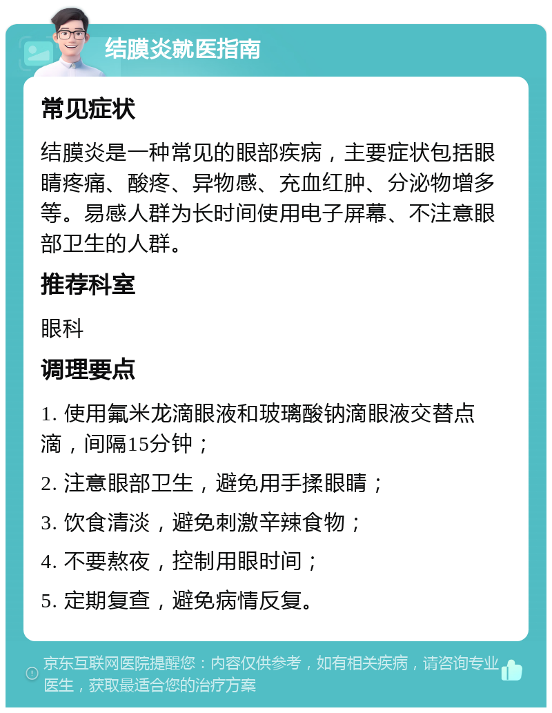 结膜炎就医指南 常见症状 结膜炎是一种常见的眼部疾病，主要症状包括眼睛疼痛、酸疼、异物感、充血红肿、分泌物增多等。易感人群为长时间使用电子屏幕、不注意眼部卫生的人群。 推荐科室 眼科 调理要点 1. 使用氟米龙滴眼液和玻璃酸钠滴眼液交替点滴，间隔15分钟； 2. 注意眼部卫生，避免用手揉眼睛； 3. 饮食清淡，避免刺激辛辣食物； 4. 不要熬夜，控制用眼时间； 5. 定期复查，避免病情反复。