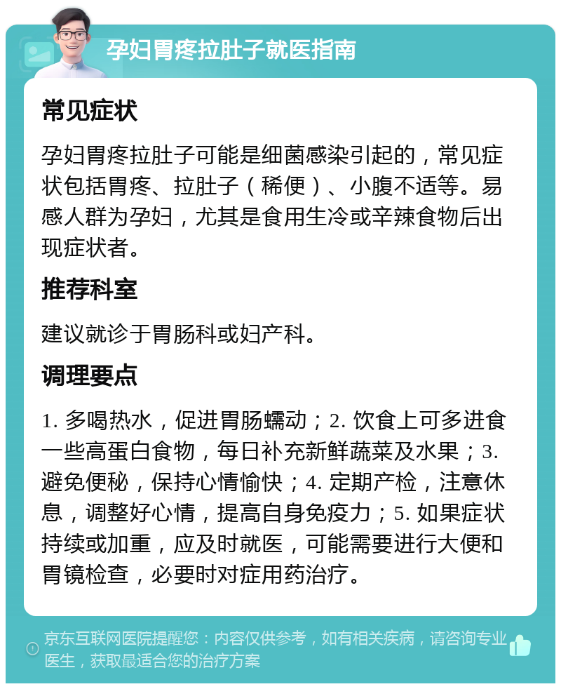 孕妇胃疼拉肚子就医指南 常见症状 孕妇胃疼拉肚子可能是细菌感染引起的，常见症状包括胃疼、拉肚子（稀便）、小腹不适等。易感人群为孕妇，尤其是食用生冷或辛辣食物后出现症状者。 推荐科室 建议就诊于胃肠科或妇产科。 调理要点 1. 多喝热水，促进胃肠蠕动；2. 饮食上可多进食一些高蛋白食物，每日补充新鲜蔬菜及水果；3. 避免便秘，保持心情愉快；4. 定期产检，注意休息，调整好心情，提高自身免疫力；5. 如果症状持续或加重，应及时就医，可能需要进行大便和胃镜检查，必要时对症用药治疗。