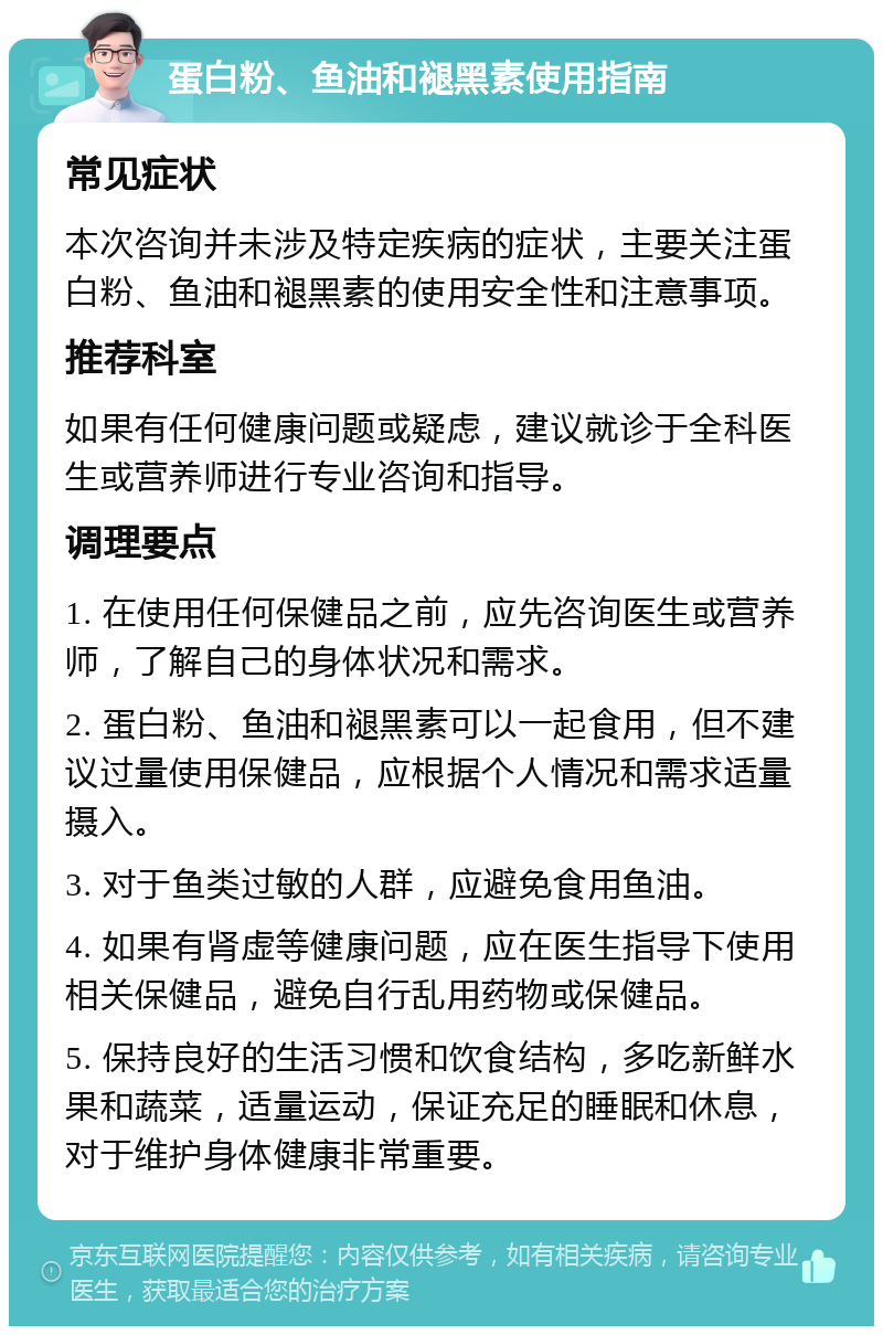 蛋白粉、鱼油和褪黑素使用指南 常见症状 本次咨询并未涉及特定疾病的症状，主要关注蛋白粉、鱼油和褪黑素的使用安全性和注意事项。 推荐科室 如果有任何健康问题或疑虑，建议就诊于全科医生或营养师进行专业咨询和指导。 调理要点 1. 在使用任何保健品之前，应先咨询医生或营养师，了解自己的身体状况和需求。 2. 蛋白粉、鱼油和褪黑素可以一起食用，但不建议过量使用保健品，应根据个人情况和需求适量摄入。 3. 对于鱼类过敏的人群，应避免食用鱼油。 4. 如果有肾虚等健康问题，应在医生指导下使用相关保健品，避免自行乱用药物或保健品。 5. 保持良好的生活习惯和饮食结构，多吃新鲜水果和蔬菜，适量运动，保证充足的睡眠和休息，对于维护身体健康非常重要。