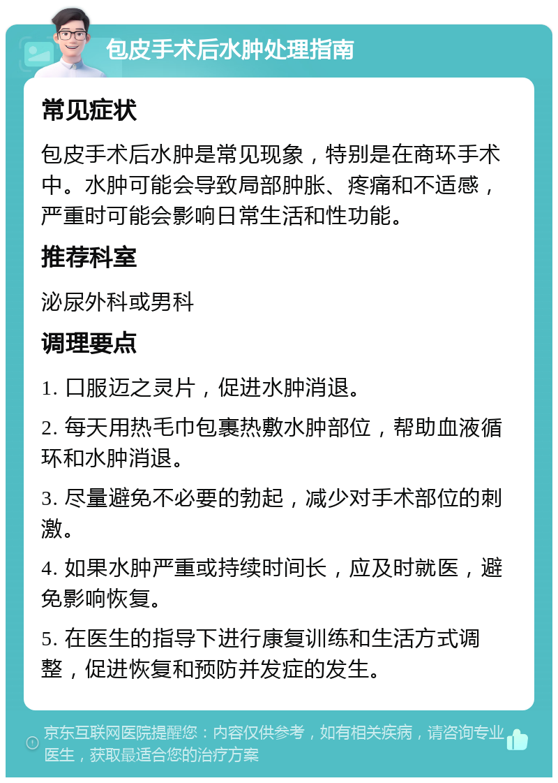 包皮手术后水肿处理指南 常见症状 包皮手术后水肿是常见现象，特别是在商环手术中。水肿可能会导致局部肿胀、疼痛和不适感，严重时可能会影响日常生活和性功能。 推荐科室 泌尿外科或男科 调理要点 1. 口服迈之灵片，促进水肿消退。 2. 每天用热毛巾包裹热敷水肿部位，帮助血液循环和水肿消退。 3. 尽量避免不必要的勃起，减少对手术部位的刺激。 4. 如果水肿严重或持续时间长，应及时就医，避免影响恢复。 5. 在医生的指导下进行康复训练和生活方式调整，促进恢复和预防并发症的发生。