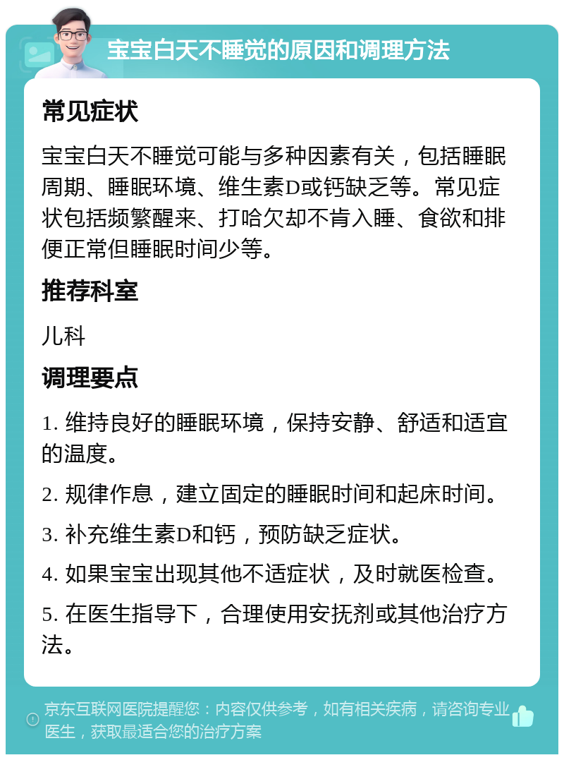 宝宝白天不睡觉的原因和调理方法 常见症状 宝宝白天不睡觉可能与多种因素有关，包括睡眠周期、睡眠环境、维生素D或钙缺乏等。常见症状包括频繁醒来、打哈欠却不肯入睡、食欲和排便正常但睡眠时间少等。 推荐科室 儿科 调理要点 1. 维持良好的睡眠环境，保持安静、舒适和适宜的温度。 2. 规律作息，建立固定的睡眠时间和起床时间。 3. 补充维生素D和钙，预防缺乏症状。 4. 如果宝宝出现其他不适症状，及时就医检查。 5. 在医生指导下，合理使用安抚剂或其他治疗方法。