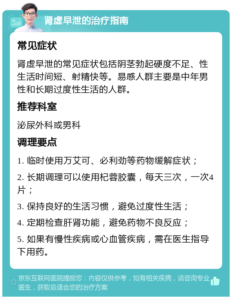 肾虚早泄的治疗指南 常见症状 肾虚早泄的常见症状包括阴茎勃起硬度不足、性生活时间短、射精快等。易感人群主要是中年男性和长期过度性生活的人群。 推荐科室 泌尿外科或男科 调理要点 1. 临时使用万艾可、必利劲等药物缓解症状； 2. 长期调理可以使用杞蓉胶囊，每天三次，一次4片； 3. 保持良好的生活习惯，避免过度性生活； 4. 定期检查肝肾功能，避免药物不良反应； 5. 如果有慢性疾病或心血管疾病，需在医生指导下用药。