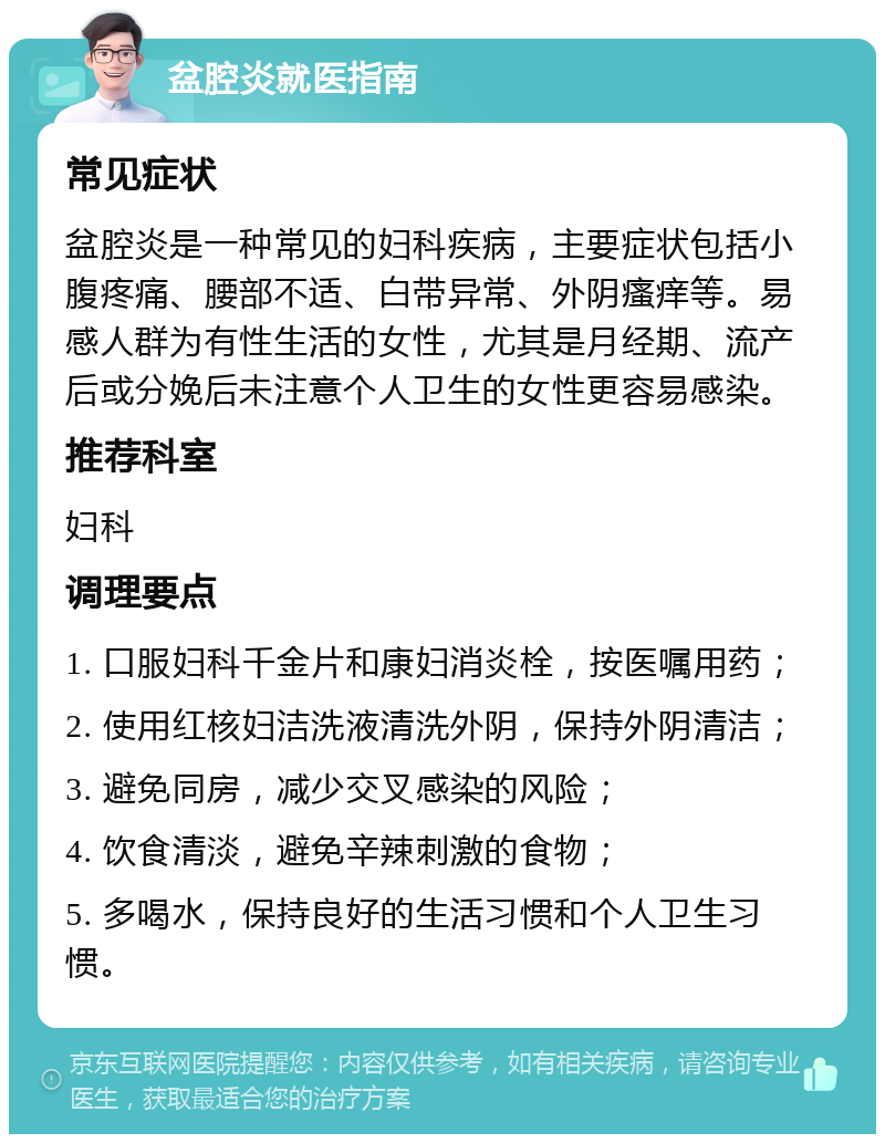 盆腔炎就医指南 常见症状 盆腔炎是一种常见的妇科疾病，主要症状包括小腹疼痛、腰部不适、白带异常、外阴瘙痒等。易感人群为有性生活的女性，尤其是月经期、流产后或分娩后未注意个人卫生的女性更容易感染。 推荐科室 妇科 调理要点 1. 口服妇科千金片和康妇消炎栓，按医嘱用药； 2. 使用红核妇洁洗液清洗外阴，保持外阴清洁； 3. 避免同房，减少交叉感染的风险； 4. 饮食清淡，避免辛辣刺激的食物； 5. 多喝水，保持良好的生活习惯和个人卫生习惯。