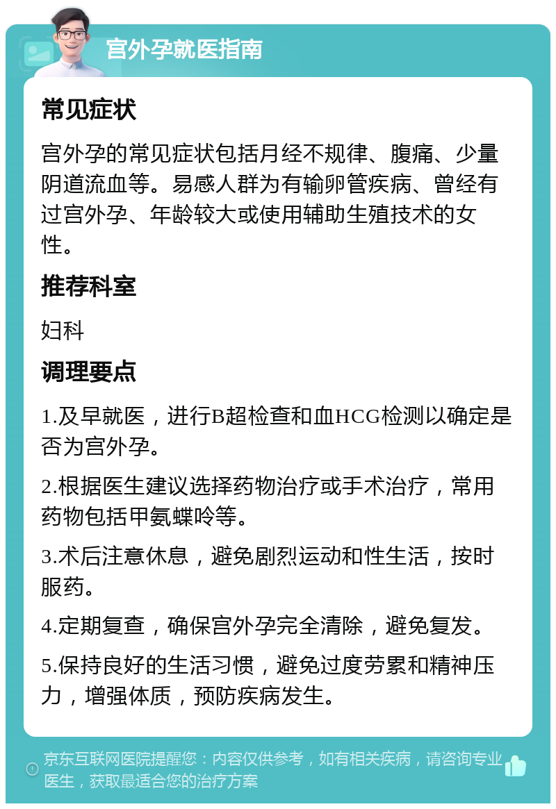 宫外孕就医指南 常见症状 宫外孕的常见症状包括月经不规律、腹痛、少量阴道流血等。易感人群为有输卵管疾病、曾经有过宫外孕、年龄较大或使用辅助生殖技术的女性。 推荐科室 妇科 调理要点 1.及早就医，进行B超检查和血HCG检测以确定是否为宫外孕。 2.根据医生建议选择药物治疗或手术治疗，常用药物包括甲氨蝶呤等。 3.术后注意休息，避免剧烈运动和性生活，按时服药。 4.定期复查，确保宫外孕完全清除，避免复发。 5.保持良好的生活习惯，避免过度劳累和精神压力，增强体质，预防疾病发生。