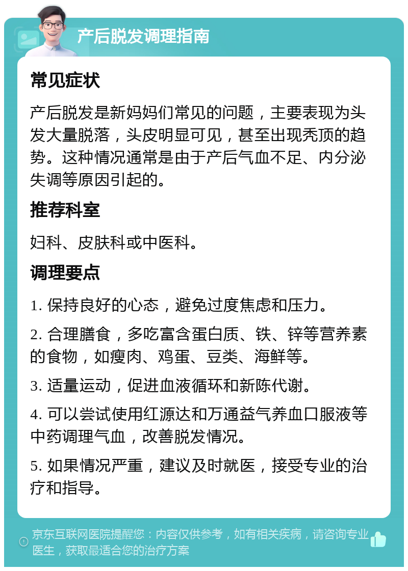 产后脱发调理指南 常见症状 产后脱发是新妈妈们常见的问题，主要表现为头发大量脱落，头皮明显可见，甚至出现秃顶的趋势。这种情况通常是由于产后气血不足、内分泌失调等原因引起的。 推荐科室 妇科、皮肤科或中医科。 调理要点 1. 保持良好的心态，避免过度焦虑和压力。 2. 合理膳食，多吃富含蛋白质、铁、锌等营养素的食物，如瘦肉、鸡蛋、豆类、海鲜等。 3. 适量运动，促进血液循环和新陈代谢。 4. 可以尝试使用红源达和万通益气养血口服液等中药调理气血，改善脱发情况。 5. 如果情况严重，建议及时就医，接受专业的治疗和指导。