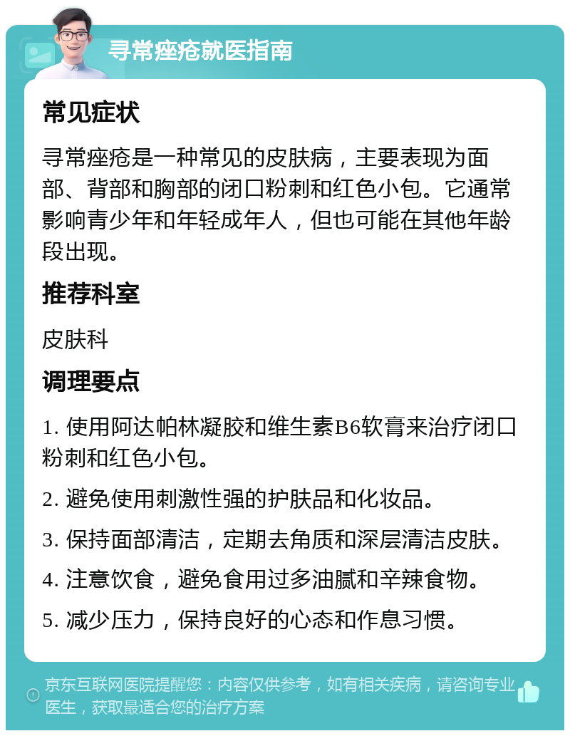 寻常痤疮就医指南 常见症状 寻常痤疮是一种常见的皮肤病，主要表现为面部、背部和胸部的闭口粉刺和红色小包。它通常影响青少年和年轻成年人，但也可能在其他年龄段出现。 推荐科室 皮肤科 调理要点 1. 使用阿达帕林凝胶和维生素B6软膏来治疗闭口粉刺和红色小包。 2. 避免使用刺激性强的护肤品和化妆品。 3. 保持面部清洁，定期去角质和深层清洁皮肤。 4. 注意饮食，避免食用过多油腻和辛辣食物。 5. 减少压力，保持良好的心态和作息习惯。