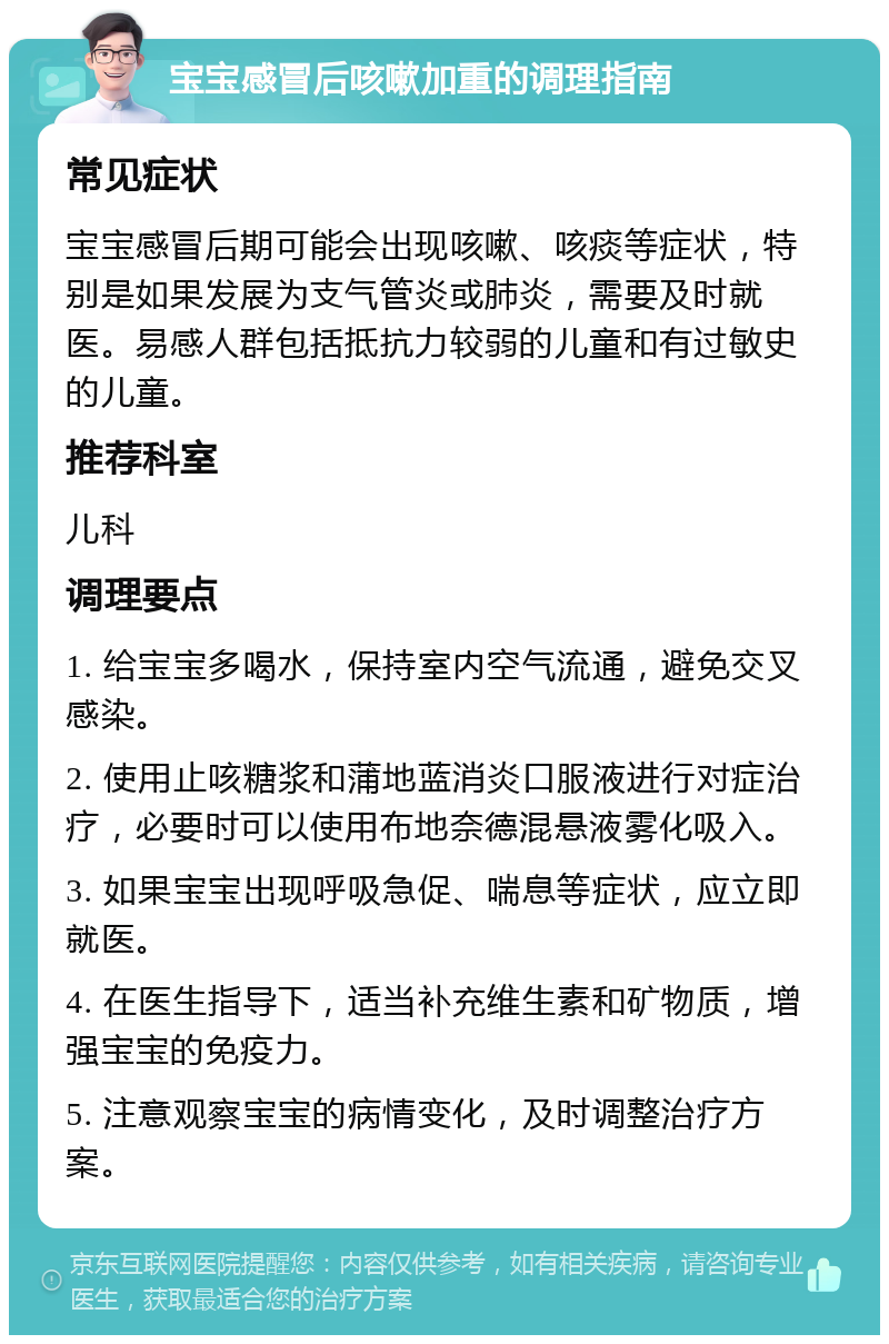 宝宝感冒后咳嗽加重的调理指南 常见症状 宝宝感冒后期可能会出现咳嗽、咳痰等症状，特别是如果发展为支气管炎或肺炎，需要及时就医。易感人群包括抵抗力较弱的儿童和有过敏史的儿童。 推荐科室 儿科 调理要点 1. 给宝宝多喝水，保持室内空气流通，避免交叉感染。 2. 使用止咳糖浆和蒲地蓝消炎口服液进行对症治疗，必要时可以使用布地奈德混悬液雾化吸入。 3. 如果宝宝出现呼吸急促、喘息等症状，应立即就医。 4. 在医生指导下，适当补充维生素和矿物质，增强宝宝的免疫力。 5. 注意观察宝宝的病情变化，及时调整治疗方案。