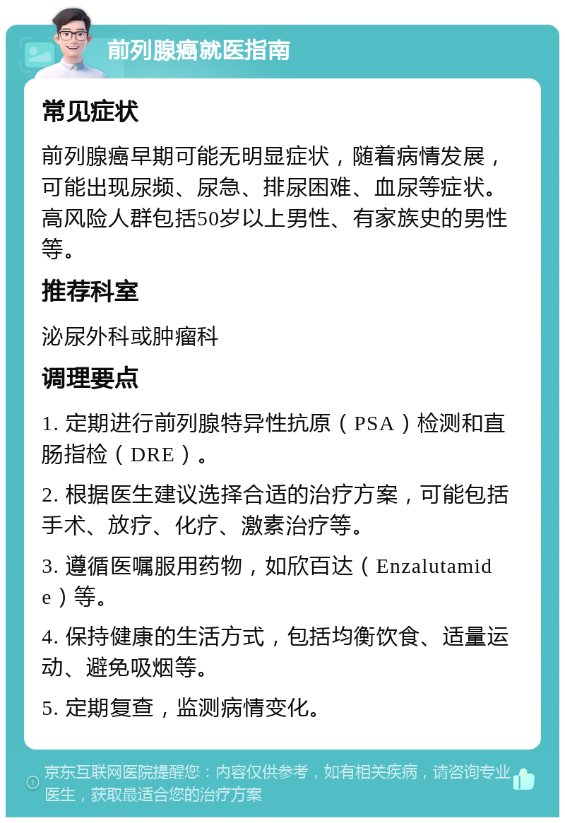 前列腺癌就医指南 常见症状 前列腺癌早期可能无明显症状，随着病情发展，可能出现尿频、尿急、排尿困难、血尿等症状。高风险人群包括50岁以上男性、有家族史的男性等。 推荐科室 泌尿外科或肿瘤科 调理要点 1. 定期进行前列腺特异性抗原（PSA）检测和直肠指检（DRE）。 2. 根据医生建议选择合适的治疗方案，可能包括手术、放疗、化疗、激素治疗等。 3. 遵循医嘱服用药物，如欣百达（Enzalutamide）等。 4. 保持健康的生活方式，包括均衡饮食、适量运动、避免吸烟等。 5. 定期复查，监测病情变化。