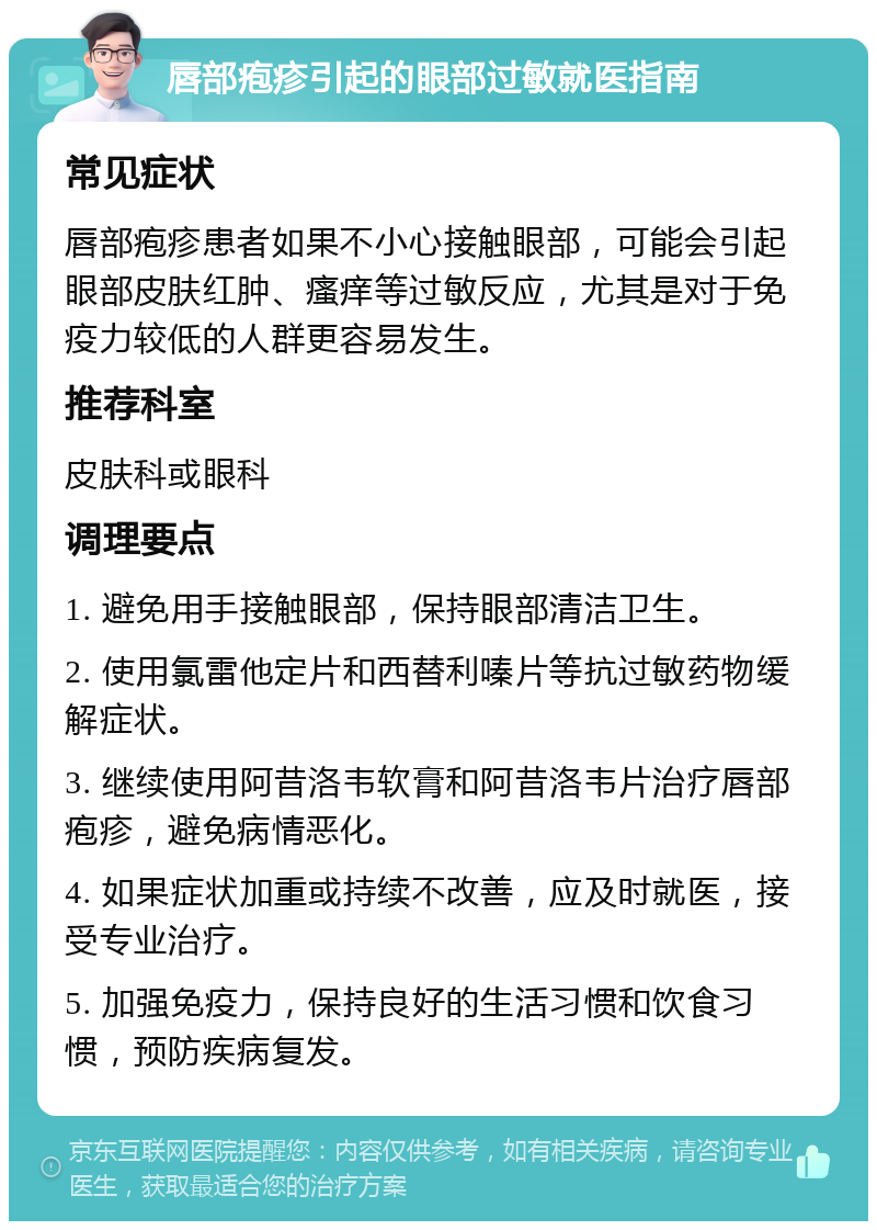 唇部疱疹引起的眼部过敏就医指南 常见症状 唇部疱疹患者如果不小心接触眼部，可能会引起眼部皮肤红肿、瘙痒等过敏反应，尤其是对于免疫力较低的人群更容易发生。 推荐科室 皮肤科或眼科 调理要点 1. 避免用手接触眼部，保持眼部清洁卫生。 2. 使用氯雷他定片和西替利嗪片等抗过敏药物缓解症状。 3. 继续使用阿昔洛韦软膏和阿昔洛韦片治疗唇部疱疹，避免病情恶化。 4. 如果症状加重或持续不改善，应及时就医，接受专业治疗。 5. 加强免疫力，保持良好的生活习惯和饮食习惯，预防疾病复发。