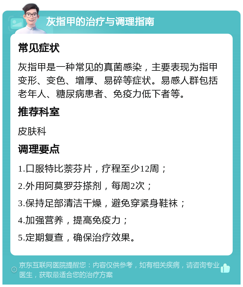 灰指甲的治疗与调理指南 常见症状 灰指甲是一种常见的真菌感染，主要表现为指甲变形、变色、增厚、易碎等症状。易感人群包括老年人、糖尿病患者、免疫力低下者等。 推荐科室 皮肤科 调理要点 1.口服特比萘芬片，疗程至少12周； 2.外用阿莫罗芬搽剂，每周2次； 3.保持足部清洁干燥，避免穿紧身鞋袜； 4.加强营养，提高免疫力； 5.定期复查，确保治疗效果。