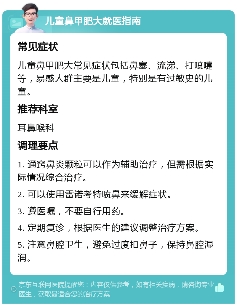 儿童鼻甲肥大就医指南 常见症状 儿童鼻甲肥大常见症状包括鼻塞、流涕、打喷嚏等，易感人群主要是儿童，特别是有过敏史的儿童。 推荐科室 耳鼻喉科 调理要点 1. 通窍鼻炎颗粒可以作为辅助治疗，但需根据实际情况综合治疗。 2. 可以使用雷诺考特喷鼻来缓解症状。 3. 遵医嘱，不要自行用药。 4. 定期复诊，根据医生的建议调整治疗方案。 5. 注意鼻腔卫生，避免过度扣鼻子，保持鼻腔湿润。