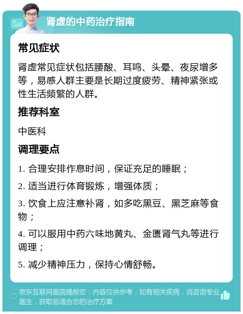 肾虚的中药治疗指南 常见症状 肾虚常见症状包括腰酸、耳鸣、头晕、夜尿增多等，易感人群主要是长期过度疲劳、精神紧张或性生活频繁的人群。 推荐科室 中医科 调理要点 1. 合理安排作息时间，保证充足的睡眠； 2. 适当进行体育锻炼，增强体质； 3. 饮食上应注意补肾，如多吃黑豆、黑芝麻等食物； 4. 可以服用中药六味地黄丸、金匮肾气丸等进行调理； 5. 减少精神压力，保持心情舒畅。